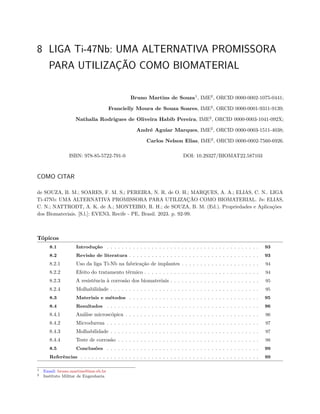 8 LIGA Ti-47Nb: UMA ALTERNATIVA PROMISSORA
PARA UTILIZAÇÃO COMO BIOMATERIAL
Bruno Martins de Souza1
, IME2
, ORCID 0000-0002-1075-0441;
Francielly Moura de Souza Soares, IME2
, ORCID 0000-0001-9311-9139;
Nathalia Rodrigues de Oliveira Habib Pereira, IME2
, ORCID 0000-0003-1041-092X;
André Aguiar Marques, IME2
, ORCID 0000-0003-1511-4038;
Carlos Nelson Elias, IME2
, ORCID 0000-0002-7560-6926.
ISBN: 978-85-5722-791-0 DOI: 10.29327/BIOMAT22.587103
COMO CITAR
de SOUZA, B. M.; SOARES, F. M. S.; PEREIRA, N. R. de O. H.; MARQUES, A. A.; ELIAS, C. N.. LIGA
Ti-47Nb: UMA ALTERNATIVA PROMISSORA PARA UTILIZAÇÃO COMO BIOMATERIAL. In: ELIAS,
C. N.; NATTRODT, A. K. de A.; MONTEIRO, R. H.; de SOUZA, B. M. (Ed.). Propriedades e Aplicações
dos Biomateriais. [S.l.]: EVEN3, Recife - PE, Brasil. 2023. p. 92-99.
Tópicos
8.1 Introdução . . . . . . . . . . . . . . . . . . . . . . . . . . . . . . . . . . . . . . . . . 93
8.2 Revisão de literatura . . . . . . . . . . . . . . . . . . . . . . . . . . . . . . . . . . . 93
8.2.1 Uso da liga Ti-Nb na fabricação de implantes . . . . . . . . . . . . . . . . . . . . . 94
8.2.2 Efeito do tratamento térmico . . . . . . . . . . . . . . . . . . . . . . . . . . . . . . . 94
8.2.3 A resistência à corrosão dos biomateriais . . . . . . . . . . . . . . . . . . . . . . . . 95
8.2.4 Molhabilidade . . . . . . . . . . . . . . . . . . . . . . . . . . . . . . . . . . . . . . . . 95
8.3 Materiais e métodos . . . . . . . . . . . . . . . . . . . . . . . . . . . . . . . . . . . 95
8.4 Resultados . . . . . . . . . . . . . . . . . . . . . . . . . . . . . . . . . . . . . . . . . 96
8.4.1 Análise microscópica . . . . . . . . . . . . . . . . . . . . . . . . . . . . . . . . . . . . 96
8.4.2 Microdureza . . . . . . . . . . . . . . . . . . . . . . . . . . . . . . . . . . . . . . . . . 97
8.4.3 Molhabilidade . . . . . . . . . . . . . . . . . . . . . . . . . . . . . . . . . . . . . . . . 97
8.4.4 Teste de corrosão . . . . . . . . . . . . . . . . . . . . . . . . . . . . . . . . . . . . . . 98
8.5 Conclusões . . . . . . . . . . . . . . . . . . . . . . . . . . . . . . . . . . . . . . . . . 99
Referências . . . . . . . . . . . . . . . . . . . . . . . . . . . . . . . . . . . . . . . . . . . . . . . . 99
1 Email: bruno.martins@ime.eb.br
2 Instituto Militar de Engenharia
 