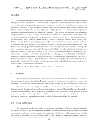 CAPÍTULO 8. LIGA TI-47NB: UMA ALTERNATIVA PROMISSORA PARA UTILIZAÇÃO COMO
BIOMATERIAL
RESUMO
O desenvolvimento dos materiais para aplicações na área médica deve considerar as propriedades
biológicas, químicas e mecânicas. A compatibilidade biológica está associada às interações entre as células
e os biomateriais. As propriedades químicas são associadas à corrosão. A compatibilidade mecânica está
associada à resistência à tração, compressão, torção, fadiga, flexão e desgaste. Neste contexto, a escolha do
titânio para uso como implante nas áreas ortopédica e odontológica deve-se às suas excelentes propriedades
mecânicas, biocompatibilidade e boa resistência à corrosão. Dentre as ligas com melhores propriedades são
as ligas de titânio β, as quais possuem menor módulo de elasticidade e com a mesma ordem de grandeza
do osso. Para melhorar as propriedades do Ti, elementos estabilizadores da fase β à temperatura ambiente
são adicionados à matriz de titânio, dentre eles estão o Tântalo, Molibdênio, Vanádio, Níquel, Nióbio, Ferro,
Cromo e Cobalto. Entre as ligas de titânio β, a Ti-47Nb possui propriedades mecânicas superiores às demais
e módulo de elasticidade próximo ao osso humano, tornando-se uma alternativa promissora para uso como
biomaterial. Esta liga possui boa resistência à corrosão em meios agressivos que aumentam a liberação de
íons e podem levar a processos de rejeição. O objetivo deste trabalho foi avaliar a influência dos tratamentos
térmicos na dureza e na resistência à corrosão da liga Ti-47Nb. Foram realizados testes de microdureza Vickers,
eletroquímicos (medidas de potencial de circuito aberto e de polarização potenciodinâmica), molhabilidade e
análises por microscopia eletrônica de varredura. Nos testes eletroquímicos foi usado o eletrólito NaCl 0,9% à
temperatura ambiente e arejado. Os resultados obtidos mostraram que os tratamentos térmicos influenciam nas
propriedades dos materiais. Na condição que a liga apresentou maior molhabilidade houve menor resistência à
corrosão devido à maior energia de superfície.
Palavras-chave: Titânio; Nióbio, Ti-47Nb, Biomaterial, Corrosão.
8.1 Introdução
Biomaterial é qualquer material usado para reparar ou restaurar uma função tecidual ou de um
sistema sem causar uma reação deletéria. Durante a interação do biomaterial no organismo há o contato com
os fluidos, e espera-se que o material não induza uma resposta adversa, não seja carcinogênico ou mutagênico.
No entanto, mesmo em condições de equilíbrio, os biomateriais causam algum efeito adverso no corpo
humano devido à liberação de íons metálicos, os quais podem ser tóxicos. Tal possibilidade tem despertado o
interesse dos pesquisadores, pois os produtos de degradação podem induzir uma reação de corpo estranho
ou processo patológico. A liberação de íons metálicos ocorre devido ao desgaste e degradação por corrosão.
Portanto, a resistência à corrosão é importante na análise de biocompatibilidade dos materiais.
8.2 Revisão de literatura
Os biomateriais metálicos são usados em pacientes que perderam tecido duro. Essa aplicação pode
ser desde a reposição de estruturas ósseas até a reposição de dentes perdidos. A seleção do material usado
em implante metálico deve ser com base em um conjunto de critérios: deve ser biocompatível, ou seja, não
deve incitar nenhum efeito tóxico ou alérgico; não deve sofrer corrosão na presença de fluidos corporais, ou
93
 