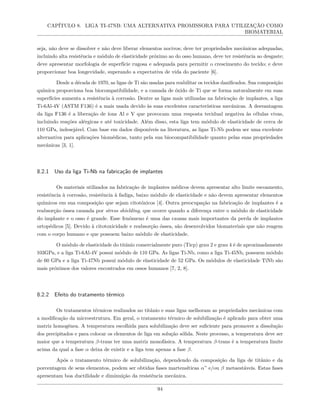 CAPÍTULO 8. LIGA TI-47NB: UMA ALTERNATIVA PROMISSORA PARA UTILIZAÇÃO COMO
BIOMATERIAL
seja, não deve se dissolver e não deve liberar elementos nocivos; deve ter propriedades mecânicas adequadas,
incluindo alta resistência e módulo de elasticidade próximo ao do osso humano, deve ter resistência ao desgaste;
deve apresentar morfologia de superfície rugosa e adequada para permitir o crescimento do tecido; e deve
proporcionar boa longevidade, superando a expectativa de vida do paciente [6].
Desde a década de 1970, as ligas de Ti são usadas para reabilitar os tecidos danificados. Sua composição
química proporciona boa biocompatibilidade, e a camada de óxido de Ti que se forma naturalmente em suas
superfícies aumenta a resistência à corrosão. Dentre as ligas mais utilizadas na fabricação de implantes, a liga
Ti-6Al-4V (ASTM F136) é a mais usada devido às suas excelentes características mecânicas. A desvantagem
da liga F136 é a liberação de íons Al e V que provocam uma resposta tecidual negativa às células vivas,
incluindo reações alérgicas e até toxicidade. Além disso, esta liga tem módulo de elasticidade de cerca de
110 GPa, indesejável. Com base em dados disponíveis na literatura, as ligas Ti-Nb podem ser uma excelente
alternativa para aplicações biomédicas, tanto pela sua biocompatibilidade quanto pelas suas propriedades
mecânicas [3, 1].
8.2.1 Uso da liga Ti-Nb na fabricação de implantes
Os materiais utilizados na fabricação de implantes médicos devem apresentar alto limite escoamento,
resistência à corrosão, resistência à fadiga, baixo módulo de elasticidade e não devem apresentar elementos
químicos em sua composição que sejam citotóxicos [4]. Outra preocupação na fabricação de implantes é a
reabsorção óssea causada por stress shielding, que ocorre quando a diferença entre o módulo de elasticidade
do implante e o osso é grande. Esse fenômeno é uma das causas mais importantes da perda de implantes
ortopédicos [5]. Devido à citotoxicidade e reabsorção óssea, são desenvolvidos biomateriais que não reagem
com o corpo humano e que possuem baixo módulo de elasticidade.
O módulo de elasticidade do titânio comercialmente puro (Ticp) grau 2 e grau 4 é de aproximadamente
103GPa, e a liga Ti-6Al-4V possui módulo de 110 GPa. As ligas Ti-Nb, como a liga Ti-45Nb, possuem módulo
de 60 GPa e a liga Ti-47Nb possui módulo de elasticidade de 52 GPa. Os módulos de elasticidade TiNb são
mais próximos dos valores encontrados em ossos humanos [7, 2, 8].
8.2.2 Efeito do tratamento térmico
Os tratamentos térmicos realizados no titânio e suas ligas melhoram as propriedades mecânicas com
a modificação da microestrutura. Em geral, o tratamento térmico de solubilização é aplicado para obter uma
matriz homogênea. A temperatura escolhida para solubilização deve ser suficiente para promover a dissolução
dos precipitados e para colocar os elementos de liga em solução sólida. Neste processo, a temperatura deve ser
maior que a temperatura β-trans ter uma matriz monofásica. A temperatura β-trans é a temperatura limite
acima da qual a fase α deixa de existir e a liga tem apenas a fase β.
Após o tratamento térmico de solubilização, dependendo da composição da liga de titânio e da
porcentagem de seus elementos, podem ser obtidas fases martensíticas α” e/ou β metaestáveis. Estas fases
apresentam boa ductilidade e diminuição da resistência mecânica.
94
 