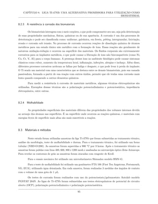 CAPÍTULO 8. LIGA TI-47NB: UMA ALTERNATIVA PROMISSORA PARA UTILIZAÇÃO COMO
BIOMATERIAL
8.2.3 A resistência à corrosão dos biomateriais
Os biomateriais interagem com o meio corpóreo, o que pode comprometer seu uso, seja pela deterioração
de suas propriedades mecânicas, físicas, químicas ou de sua aparência. A corrosão é um dos processos de
deterioração e pode ser classificada como: uniforme, galvânica, em fresta, pitting, intergranular, lixiviação,
erosão e corrosão sob tensão. No processo de corrosão ocorrem reações de dissolução química de átomos
metálicos para um estado iônico não metálico com a formação de íons. Essas reações são geralmente de
natureza oxidação-redução e ocorrem na superfície dos materiais. Os fluidos corporais são extremamente
corrosivos para os implantes metálicos, o que pode causar a liberação de íons não biocompatíveis (como Ni,
Co, Cr, V, Al) para o corpo humano. A presença desses íons no ambiente fisiológico pode causar sintomas
clássicos como rubor, aumento da temperatura local, inflamação, infecções, alergias e inchaço. Além disso,
diferentes processos corrosivos aceleram as falhas por fadiga e desgaste, o que pode levar à perda do implante.
O Ti sendo um material com uma característica que se destaca entre os demais biomateriais, pois sua camada
passivadora, formada a partir de sua reação com outros óxidos, permite que ele tenha uma corrosão mais
lenta quando comparado a outros elementos químicos.
Para medir a resistência à corrosão de materiais metálicos, algumas técnicas eletroquímicas são
utilizadas. Exemplos dessas técnicas são a polarização potenciodinâmica e potenciostática, impedância
eletroquímica, entre outras.
8.2.4 Molhabilidade
As propriedades superficiais dos materiais diferem das propriedades dos volumes internos devido
ao arranjo dos átomos nas superfícies. É na superfície onde ocorrem as reações químicas, e materiais com
energias livres de superfície mais altas são mais suscetíveis a reações.
8.3 Materiais e métodos
Neste estudo foram utilizadas amostras da liga Ti-47Nb que foram submetidas ao tratamento térmico,
análise da morfologia, teste de molhabilidade e dureza. Para o tratamento térmico, foi utilizado um forno
tubular (NBD-O1200). As amostras foram aquecidas a 900 °C por 3 horas. Após o tratamento térmico as
amostras foram polidas com lixas 400, 600, 800 e 1200 mesh e analisadas no microscópio óptico Zeiss Axioscope.
Para revelar os contornos de grão as amostras foram atacadas com reagente de Kroll.
Para o ensaio mecânico foi utilizado um microdurômetro Shimadzu modelo HMV-G.
Para o teste de molhabilidade foi utilizado um goniômetro FTA 100 (First Ten Angstrons, Portsmouth,
VG, EUA), utilizando água deionizada. Em cada amostra, foram realizadas 3 medidas dos ângulos de contato
com o volume de uma gota de 1 µL.
Os testes de corrosão foram realizados com uso do potenciostato/galvanostato Autolab modelo
PGSTAT 204N. As ligas de Ti-47Nb foram submetidas aos testes eletroquímicos de potencial de circuito
aberto (OCP), polarização potenciodinâmica e polarização potenciostática.
95
 