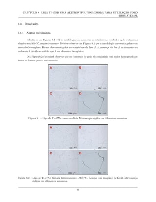 CAPÍTULO 8. LIGA TI-47NB: UMA ALTERNATIVA PROMISSORA PARA UTILIZAÇÃO COMO
BIOMATERIAL
8.4 Resultados
8.4.1 Análise microscópica
Mostra-se nas Figuras 8.1 e 8.2 as morfologias das amostras no estado como recebida e após tratamento
térmico em 900 °C, respectivamente. Pode-se observar na Figura 8.1 que a morfologia apresenta grãos com
tamanho homogêneo. Foram observados grãos característicos da fase β. A presença da fase β na temperatura
ambiente é devido ao nióbio que é um elemento betagênico.
Na Figura 8.2 é possível observar que os contornos de grão são equiaxiais com maior homogeneidade
tanto na forma quanto no tamanho.
Figura 8.1 – Liga de Ti-47Nb como recebida. Microscopia óptica em diferentes aumentos.
Figura 8.2 – Liga de Ti-47Nb tratada termicamente a 900 °C. Ataque com reagente de Kroll. Microscopia
ópticas em diferentes aumentos.
96
 