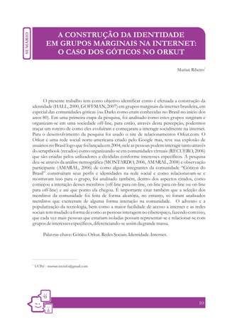 A CONSTRUÇÃO DA IDENTIDADE
           EM GRUPOS MARGINAIS NA INTERNET:
             O CASO DOS GÓTICOS NO ORKUT

                                                                                Murian Ribeiro1




      O presente trabalho tem como objetivo identificar como é efetuada a construção da
identidade (HALL, 2000, GOFFMAN, 2007) em grupos marginais da internet brasileira, em
especial das comunidades góticas (ou Darks como eram conhecidas no Brasil no início dos
anos 80). Em uma primeira etapa da pesquisa, foi analisado como estes grupos surgiram e
organizam-se em uma sociedade off-line, para então, através desta percepção, podermos
traçar um roteiro de como eles evoluíram e começaram a interagir socialmente na internet.
Para o desenvolvimento da pesquisa foi usado o site de relacionamentos Orkut.com. O
Orkut é uma rede social norte-americana criado pelo Google mas, teve sua explosão de
usuários no Brasil logo que foi lançada em 2004, nele as pessoas podem interagir tanto através
do scraptbook (recados) como organizando-se em comunidades virtuais (RECUERO, 2006)
que são criadas pelos utilizadores e divididas conforme interesses específicos. A pesquisa
deu-se através da análise netnográfica (MONTARDO, 2006, AMARAL, 2008) e observação
participante (AMARAL, 2006) de como alguns integrantes da comunidade “Góticos do
Brasil” construíram seus perfis e identidades na rede social e como relacionavam-se e
mostravam isso para o grupo, foi analisado também, dentro dos aspectos citados, como
começou a interação desses membros (off-line para on-line, on-line para on-line ou on-line
para off-line) e até que ponto ela chegou. É importante citar também que a seleção dos
membros da comunidade foi feita de forma aleatória, no entanto, só foram analisados
membros que exerceram de alguma forma interação na comunidade. O advento e a
popularização da tecnologia, bem como a maior facilidade de acesso a internet e as redes
sociais tem mudado a forma de como as pessoas interagem no ciberespaço, fazendo com isso,
que cada vez mais pessoas que estariam isoladas possam representar-se e relacionar-se com
grupos de interesses específicos, diferenciando-se assim da grande massa.

          Palavras-chave: Gótico. Orkut. Redes Sociais. Identidade. Internet.




1.
     UCPel - murian.tecinfo@gmail.com




                                                                                           10
 
