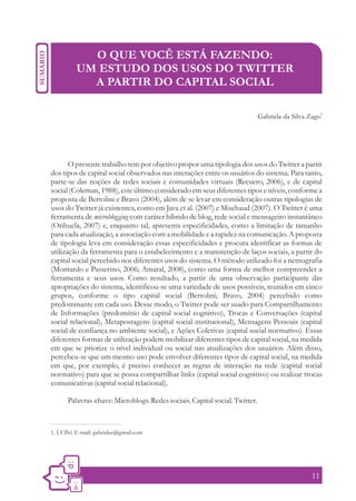 O QUE VOCÊ ESTÁ FAZENDO:
          UM ESTUDO DOS USOS DO TWITTER
            A PARTIR DO CAPITAL SOCIAL

                                                                                                     1
                                                                            Gabriela da Silva Zago




       O presente trabalho tem por objetivo propor uma tipologia dos usos do Twitter a partir
dos tipos de capital social observados nas interações entre os usuários do sistema. Para tanto,
parte-se das noções de redes sociais e comunidades virtuais (Recuero, 2006), e de capital
social (Coleman, 1988), este último considerado em seus diferentes tipos e níveis, conforme a
proposta de Bertolini e Bravo (2004), além de se levar em consideração outras tipologias de
usos do Twitter já existentes, como em Java et al. (2007) e Mischaud (2007). O Twitter é uma
ferramenta de microblogging com caráter híbrido de blog, rede social e mensageiro instantâneo
(Orihuela, 2007) e, enquanto tal, apresenta especificidades, como a limitação de tamanho
para cada atualização, a associação com a mobilidade e a rapidez na comunicação. A proposta
de tipologia leva em consideração essas especificidades e procura identificar as formas de
utilização da ferramenta para o estabelecimento e a manutenção de laços sociais, a partir do
capital social percebido nos diferentes usos do sistema. O método utilizado foi a netnografia
(Montardo e Passerino, 2006; Amaral, 2008), como uma forma de melhor compreender a
ferramenta e seus usos. Como resultado, a partir de uma observação participante das
apropriações do sistema, identificou-se uma variedade de usos possíveis, reunidos em cinco
grupos, conforme o tipo capital social (Bertolini; Bravo, 2004) percebido como
predominante em cada uso. Desse modo, o Twitter pode ser usado para Compartilhamento
de Informações (predomínio de capital social cognitivo), Trocas e Conversações (capital
social relacional), Metapostagens (capital social institucional), Mensagens Pessoais (capital
social de confiança no ambiente social), e Ações Coletivas (capital social normativo). Essas
diferentes formas de utilização podem mobilizar diferentes tipos de capital social, na medida
em que se priorize o nível individual ou social nas atualizações dos usuários. Além disso,
percebeu-se que um mesmo uso pode envolver diferentes tipos de capital social, na medida
em que, por exemplo, é preciso conhecer as regras de interação na rede (capital social
normativo) para que se possa compartilhar links (capital social cognitivo) ou realizar trocas
comunicativas (capital social relacional).

      Palavras-chave: Microblogs. Redes sociais. Capital social. Twitter.



1. UCPel. E-mail: gabrielaz@gmail.com




                                                                                              11
 