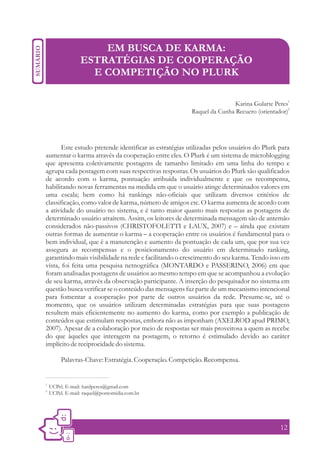 EM BUSCA DE KARMA:
                  ESTRATÉGIAS DE COOPERAÇÃO
                    E COMPETIÇÃO NO PLURK

                                                                        Karina Gularte Peres1
                                                        Raquel da Cunha Recuero (orientador)2




       Este estudo pretende identificar as estratégias utilizadas pelos usuários do Plurk para
aumentar o karma através da cooperação entre eles. O Plurk é um sistema de microblogging
que apresenta coletivamente postagens de tamanho limitado em uma linha do tempo e
agrupa cada postagem com suas respectivas respostas. Os usuários do Plurk são qualificados
de acordo com o karma, pontuação atribuída individualmente e que os recompensa,
habilitando novas ferramentas na medida em que o usuário atinge determinados valores em
uma escala; bem como há rankings não-oficiais que utilizam diversos critérios de
classificação, como valor de karma, número de amigos etc. O karma aumenta de acordo com
a atividade do usuário no sistema, e é tanto maior quanto mais respostas as postagens de
determinado usuário atraírem. Assim, os leitores de determinada mensagem são de antemão
considerados não-passivos (CHRISTOFOLETTI e LAUX, 2007) e – ainda que existam
outras formas de aumentar o karma – a cooperação entre os usuários é fundamental para o
bem individual, que é a manutenção e aumento da pontuação de cada um, que por sua vez
assegura as recompensas e o posicionamento do usuário em determinado ranking,
garantindo mais visibilidade na rede e facilitando o crescimento do seu karma. Tendo isso em
vista, foi feita uma pesquisa netnográfica (MONTARDO e PASSERINO, 2006) em que
foram analisadas postagens de usuários ao mesmo tempo em que se acompanhou a evolução
de seu karma, através da observação participante. A inserção do pesquisador no sistema em
questão busca verificar se o conteúdo das mensagens faz parte de um mecanismo intencional
para fomentar a cooperação por parte de outros usuários da rede. Presume-se, até o
momento, que os usuários utilizam determinadas estratégias para que suas postagens
resultem mais eficientemente no aumento do karma, como por exemplo a publicação de
conteúdos que estimulam respostas, embora não as imponham (AXELROD apud PRIMO,
2007). Apesar de a colaboração por meio de respostas ser mais proveitosa a quem as recebe
do que àqueles que interagem na postagem, o retorno é estimulado devido ao caráter
implícito de reciprocidade do sistema.

          Palavras-Chave: Estratégia. Cooperação. Competição. Recompensa.


1.
     UCPel. E-mail: hardperes@gmail.com
2.
     UCPel. E-mail: raquel@pontomidia.com.br




                                                                                          12
 