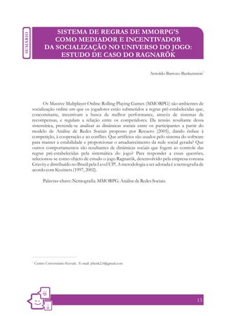 SISTEMA DE REGRAS DE MMORPG'S
              COMO MEDIADOR E INCENTIVADOR
           DA SOCIALIZAÇÃO NO UNIVERSO DO JOGO:
               ESTUDO DE CASO DO RAGNARÖK

                                                                                               1
                                                                 Arnoldo Barroso Benkenstein




      Os Massive Multplayer Online Rolling Playing Games (MMORPG) são ambientes de
socialização online em que os jogadores estão submetidos a regras pré-estabelecidas que,
concomitante, incentivam a busca de melhor performance, através de sistemas de
recompensas, e regulam a relação entre os competidores. Da tensão resultante dessa
sistemática, pretende-se analisar as dinâmicas sociais entre os participantes a partir do
modelo de Análise de Redes Sociais proposto por Recuero (2005), dando ênfase à
competição, à cooperação e ao conflito. Que artifícios são usados pelo sistema do software
para manter a estabilidade e proporcionar o amadurecimento da rede social gerada? Que
outros comportamentos são resultantes de dinâmicas sociais que fogem ao controle das
regras pré-estabelecidas pela sistemática do jogo? Para responder a essas questões,
selecionou-se como objeto de estudo o jogo Ragnarök, desenvolvido pela empresa coreana
Gravity e distribuído no Brasil pela Level UP!. A metodologia a ser adotada é a netnografia de
acordo com Kozinets (1997, 2002).

          Palavras-chave: Netnografia. MMORPG. Análise de Redes Sociais.




1.
     Centro Universitário Feevale. E-mail: jrbenk2.0@gmail.com




                                                                                          13
 