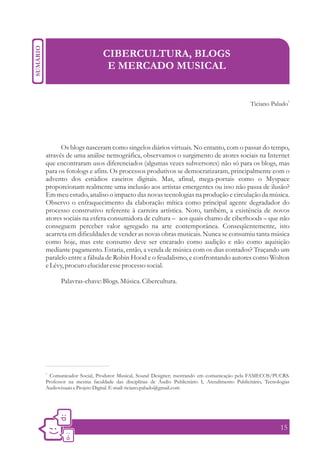 CIBERCULTURA, BLOGS
                          E MERCADO MUSICAL


                                                                                                           1
                                                                                         Ticiano Paludo




      Os blogs nasceram como singelos diários virtuais. No entanto, com o passar do tempo,
através de uma análise netnográfica, observamos o surgimento de atores sociais na Internet
que encontraram usos diferenciados (algumas vezes subversores) não só para os blogs, mas
para os fotologs e afins. Os processos produtivos se democratizaram, principalmente com o
advento dos estúdios caseiros digitais. Mas, afinal, mega-portais como o Myspace
proporcionam realmente uma inclusão aos artistas emergentes ou isso não passa de ilusão?
Em meu estudo, analiso o impacto das novas tecnologias na produção e circulação da música.
Observo o enfraquecimento da elaboração mítica como principal agente degradador do
processo construtivo referente à carreira artística. Noto, também, a existência de novos
atores sociais na esfera consumidora de cultura – aos quais chamo de ciberhoods – que não
conseguem perceber valor agregado na arte contemporânea. Conseqüentemente, isto
acarreta em dificuldades de vender as novas obras musicais. Nunca se consumiu tanta música
como hoje, mas este consumo deve ser encarado como audição e não como aquisição
mediante pagamento. Estaria, então, a venda de música com os dias contados? Traçando um
paralelo entre a fábula de Robin Hood e o feudalismo, e confrontando autores como Wolton
e Lévy, procuro elucidar esse processo social.

      Palavras-chave: Blogs. Música. Cibercultura.




1.
 Comunicador Social, Produtor Musical, Sound Designer; mestrando em comunicação pela FAMECOS/PUCRS.
Professor na mesma faculdade das disciplinas de Áudio Publicitário I, Atendimento Publicitário, Tecnologias
Audiovisuais e Projeto Digital. E-mail: ticiano.paludo@gmail.com




                                                                                                      15
 
