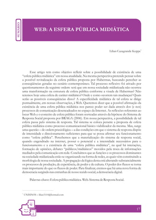 WEB: A ESFERA PÚBLICA MIDIÁTICA


                                                                                                 1
                                                                       Lilian Cazagrande Koppe




      Esse artigo tem como objetivo refletir sobre a possibilidade de existência de uma
“esfera pública midiática” em nossa atualidade. Na mesma perspectiva pretende pensar sobre
a possível revitalização da esfera pública proposta por Habermas, buscando perceber as
conseqüências geradas no cenário contemporâneo. Tal processo reflexivo foi ativado por
questionamentos da seguinte ordem: será que em nossa sociedade midiatizada não ocorreu
uma transformação na estrutura de esfera pública conforme a visada de Habermas? Não
teremos hoje uma esfera de caráter midiático? Onde e como ocorrem tais mudanças? Quais
serão as possíveis conseqüências disso? A especificidade midiática de tal esfera se dirige
pontualmente, em nossas observações, à Web. Queremos dizer que a possível afirmação da
existência de uma esfera pública midiática nos parece poder ser dada através dos (e nos)
processos de comunicação desencadeados no espaço da Internet. As reflexões referentes ao
locus Web e o conceito de esfera pública foram norteadas através da hipótese do Sistema de
Resposta Social proposta por BRAGA (2006). Em nossa perspectiva, a possibilidade de tal
esfera passa pelo sistema de resposta. Tal sistema se coloca perante a proposta de esfera
pública midiática como processo comunicacional básico viabilizador da mesma. Mas, surge
uma questão – de ordem praxiológica – a das condições em que o sistema de resposta dispõe
de intensidade e direcionamento suficientes para que se possa afirmar seu funcionamento
como “esfera pública”. Percebemos que a materialização do sistema de resposta social,
quando engendrado na internet, possui o potencial e a intensidade necessários para o
funcionamento e a existência de uma “esfera pública midiática”, na qual há interações,
formação de opiniões, debates “públicos/midiáticos” movidos pela troca de informações
mediados pela comunicação em rede. Concluímos que as funções e os processos dominantes
na sociedade midiatizada estão se organizando na forma de redes, as quais vêm constituindo a
morfologia de nossa sociedade. A propagação da lógica desta está alterando substancialmente
os processos de produção, de experiência, de poder e de cultura. O poder dos fluxos se torna
mais importante do que os fluxos de poder. Para finalizar, cremos que há uma nova forma de
democracia surgindo nas entranhas de nosso tecido social, a democracia digital.

         Palavras-chave: Esfera pública midiática. Web. Sistema de Resposta Social.


1.
     UNISINOS – lilian3110@hotmail.com




                                                                                           17
 