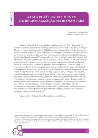A FALA POLÍTICA: ELEMENTO
       DE REGIONALIZAÇÃO NA BLOGOSFERA


                                                                                                                   1
                                                                                  Ana Claudia da Cruz Melo
                                                                                                            2
                                                                                Carmen Lúcia Souza da Silva




      Em junho de 2008 dois fatos políticos ligados a esfera do Poder Executivo em
Estados diferentes, repercutiam nos blogs alimentados em extremos do Brasil. Na região
Norte, no Pará, a morte de mais de 20 bebês na Santa Casa de Misericórdia durante um
final de semana. No sul do Brasil, denúncias de corrupção envolvendo o Departamento
de Trânsito rio-grandense. No centro da polêmica, duas mulheres: Ana Júlia Carepa, do
Partido dos Trabalhadores (PT), governadora do Pará; e Yeda Crucius, do Partido Social
Democrata Brasileiro (PSDB), governadora do Rio Grande do Sul. Os fatos envolvendo
as administrações das duas gestoras tiveram grande repercussão nacional em diversos
meios de Comunicação - telejornais, portais e jornais impressos -, mas nos blogs, ao
contrário dos demais meios, a interatividade parece ter dado a estes fatos subjetividades
que propomos observá-las a partir da fala registrada nos comentários dos posts sobre os
temas, publicados no dia 30 de junho, em dois blogs: no Pará, o blog de um jornalista,
www.blogdobarata.jor.br; e no Rio Grande do Sul, o www.novacorja.org, que também
tem, entre os seus administradores, jornalistas. Nestas falas, primeiro buscamos apontar
regionalismos na forma de expressar-se e que poderiam fazer desses debates políticos
virtuais possíveis elementos de regionalização da blogosfera. Outro aspecto que embasa
esta reflexão vem das idéias de Daniel Bougnoux quando fala sobre a crise da
representação e questiona: “Que regime ancestral da representação, particularmente na
área política, está sendo preterido e que outro está surgindo, quando uma sociedade
pretende viver e exprimir-se ao vivo?”

       Palavras-chave: Política. Blog. Regionalismo. Jornalismo.




1.
   Mestranda do Programa de Pós-Graduação em Ciências da Comunicação da Universidade do Vale do Rio dos Sinos
(Unisinos) e bolsista do Conselho Nacional de Pesquisa (CNPq), email: claudiamelo22@terra.com.br.
2.
   Mestre em Ciências da Comunicação e da Informação pela universidade francesa Lyon II e doutoranda do Programa de
Pós-Graduação em Ciências da Comunicação da Universidade do Vale do Rio dos Sinos (Unisinos), email:
carmen_silva@yahoo.br




                                                                                                              18
 