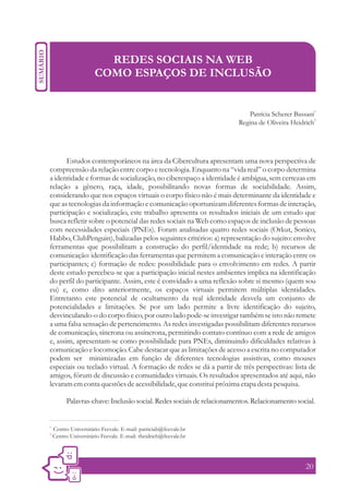 REDES SOCIAIS NA WEB
                       COMO ESPAÇOS DE INCLUSÃO


                                                                                                      1
                                                                            Patrícia Scherer Bassani
                                                                                                    2
                                                                        Regina de Oliveira Heidrich




       Estudos contemporâneos na área da Cibercultura apresentam uma nova perspectiva de
compreensão da relação entre corpo e tecnologia. Enquanto na “vida real” o corpo determina
a identidade e formas de socialização, no ciberespaço a identidade é ambígua, sem certezas em
relação a gênero, raça, idade, possibilitando novas formas de sociabilidade. Assim,
considerando que nos espaços virtuais o corpo físico não é mais determinante da identidade e
que as tecnologias da informação e comunicação oportunizam diferentes formas de interação,
participação e socialização, este trabalho apresenta os resultados iniciais de um estudo que
busca refletir sobre o potencial das redes sociais na Web como espaços de inclusão de pessoas
com necessidades especiais (PNEs). Foram analisadas quatro redes sociais (Orkut, Sonico,
Habbo, ClubPenguin), balizadas pelos seguintes critérios: a) representação do sujeito: envolve
ferramentas que possibilitam a construção do perfil/identidade na rede; b) recursos de
comunicação: identificação das ferramentas que permitem a comunicação e interação entre os
participantes; c) formação de redes: possibilidade para o envolvimento em redes. A partir
deste estudo percebeu-se que a participação inicial nestes ambientes implica na identificação
do perfil do participante. Assim, este é convidado a uma reflexão sobre si mesmo (quem sou
eu) e, como dito anteriormente, os espaços virtuais permitem múltiplas identidades.
Entretanto este potencial de ocultamento da real identidade desvela um conjunto de
potencialidades e limitações. Se por um lado permite a livre identificação do sujeito,
desvinculando-o do corpo físico, por outro lado pode-se investigar também se isto não remete
a uma falsa sensação de pertencimento. As redes investigadas possibilitam diferentes recursos
de comunicação, síncrona ou assíncrona, permitindo contato contínuo com a rede de amigos
e, assim, apresentam-se como possibilidade para PNEs, diminuindo dificuldades relativas à
comunicação e locomoção. Cabe destacar que as limitações de acesso a escrita no computador
podem ser minimizadas em função de diferentes tecnologias assistivas, como mouses
especiais ou teclado virtual. A formação de redes se dá a partir de três perspectivas: lista de
amigos, fórum de discussão e comunidades virtuais. Os resultados apresentados até aqui, não
levaram em conta questões de acessibilidade, que constitui próxima etapa desta pesquisa.

           Palavras-chave: Inclusão social. Redes sociais de relacionamentos. Relacionamento social.


1.
     Centro Universitário Feevale. E-mail: patriciab@feevale.br
2.
     Centro Universitário Feevale. E-mail: rheidrich@feevale.br




                                                                                                 20
 