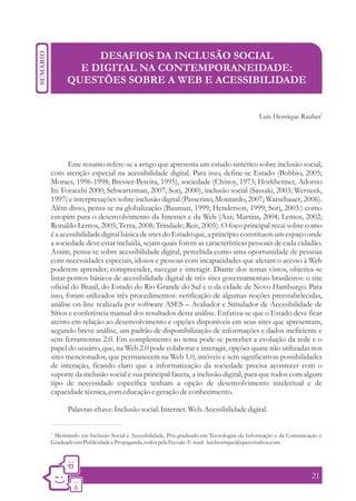 DESAFIOS DA INCLUSÃO SOCIAL
        E DIGITAL NA CONTEMPORANEIDADE:
      QUESTÕES SOBRE A WEB E ACESSIBILIDADE

                                                                                                             1
                                                                                   Luís Henrique Rauber




       Este resumo refere-se a artigo que apresenta um estudo sintético sobre inclusão social,
com atenção especial na acessibilidade digital. Para isso, define-se Estado (Bobbio, 2005;
Moraes, 1996-1998; Bresser-Pereira, 1995), sociedade (Chinoy, 1973; Horkheimer, Adorno
In: Foracchi 2000; Schwartzman, 2007; Sorj, 2000), inclusão social (Sassaki, 2003; Werneck,
1997) e interpretações sobre inclusão digital (Passerino, Montardo, 2007; Warschauer, 2006).
Além disso, pensa-se na globalização (Bauman, 1999; Henderson, 1999; Sorj, 2003.) como
estopim para o desenvolvimento da Internet e da Web (Axt; Martins, 2004; Lemos, 2002;
Ronaldo Lemos, 2005; Terra, 2008; Trindade; Reis, 2005). O foco principal recai sobre como
é a acessibilidade digital básica de sites do Estado que, a princípio constituem um espaço onde
a sociedade deve estar incluída, sejam quais forem as características pessoais de cada cidadão.
Assim, pensa-se sobre acessibilidade digital, percebida como uma oportunidade de pessoas
com necessidades especiais, idosos e pessoas com incapacidades que afetam o acesso à Web
poderem aprender, compreender, navegar e interagir. Diante dos temas vistos, objetiva-se
listar pontos básicos de acessibilidade digital de três sites governamentais brasileiros: o site
oficial do Brasil, do Estado do Rio Grande do Sul e o da cidade de Novo Hamburgo. Para
isso, foram utilizados três procedimentos: verificação de algumas noções preestabelecidas,
análise on-line realizada por software ASES – Avaliador e Simulador de Acessibilidade de
Sítios e conferência manual dos resultados desta análise. Enfatiza-se que o Estado deve ficar
atento em relação ao desenvolvimento e opções disponíveis em seus sites que apresentam,
segundo breve análise, um padrão de disponibilização de informações e dados ineficiente e
sem ferramentas 2.0. Em complemento ao tema pode-se perceber a evolução da rede e o
papel do usuário, que, na Web 2.0 pode colaborar e interagir, opções quase não utilizadas nos
sites mencionados, que permanecem na Web 1.0, imóveis e sem significativas possibilidades
de interação, ficando claro que a informatização da sociedade precisa acontecer com o
suporte da inclusão social e sua principal faceta, a inclusão digital, para que todos com algum
tipo de necessidade específica tenham a opção de desenvolvimento intelectual e de
capacidade técnica, com educação e geração de conhecimento.

      Palavras-chave: Inclusão social. Internet. Web. Acessibilidade digital.

1.
 Mestrando em Inclusão Social e Acessibilidade, Pós-graduado em Tecnologias da Informação e da Comunicação e
Graduado em Publicidade e Propaganda, todos pela Feevale. E-mail: luishenrique@quecoisaboa.com




                                                                                                        21
 