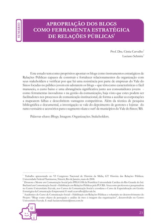 APROPRIAÇÃO DOS BLOGS
         COMO FERRAMENTA ESTRATÉGICA
             DE RELAÇÕES PÚBLICAS1

                                                                                 Prof. Dra. Cíntia Carvalho2
                                                                                          Luciano Schmitz3




       Este estudo tem como propósitos apontar os blogs como instrumentos estratégicos de
Relações Públicas capazes de construir e fortalecer relacionamentos da organização com
seus stakeholders e verificar por que há uma resistência por parte de empresas do Vale do
Sinos focadas no público jovem em adotarem os blogs – que têm como características o fácil
manuseio, o custo baixo e uma abrangência significativa junto aos consumidores jovens -
como ferramentas inovadoras s na gestão da comunicação, haja visto que estes podem ser
facilitadores nos processos de comunicação institucional, de forma a auxiliar as corporações
a mapearem falhas e descobrirem vantagens competitivas. Além da técnica de pesquisa
bibliográfica e documental, a investigação se vale do depoimento de gestores e lojistas do
ramo vestuário e acessórios para o segmento skate e surf de municípios do Vale do Sinos/RS.

       Palavras-chave: Blogs. Imagem. Organizações. Stakeholders.




1.
   Trabalho apresentado no VI Congresso Nacional de História da Mídia, GT História das Relações Públicas.
Universidade Federal Fluminense, Niterói, Rio de Janeiro, maio de 2008.
2.
   Doutora e Mestre em Comunicação Social pelo PPGCOM da Pontifícia Universidade Católica do Rio Grande do Sul.
Bacharel em Comunicação Social – Habilitação em Relações Públicas pela PUCRS. Atua como professora e pesquisadora
no Centro Universitário Feevale, nos Cursos de Comunicação Social e coordena o Curso de Especialização em Gestão
Estratégica da Comunicação Empresarial. E-mail: ccarvalho@feevale.br.
3.
   Acadêmico do Curso de Comunicação Social – Habilitação em Relações Públicas e voluntário no desenvolvimento do
Projeto “Blogs como objeto de percepção e análise de risco à imagem das organizações”, desenvolvido no Centro
Universitário Feevale. E-mail: lucianoschmitz@msn.com.br



                                                                                                            23
 