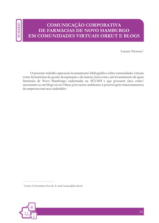 COMUNICAÇÃO CORPORATIVA
           DE FARMÁCIAS DE NOVO HAMBURGO
        EM COMUNIDADES VIRTUAIS ORKUT E BLOGS

                                                                                        1
                                                                       Luciane Niemeier




     O presente trabalho apresenta levantamento bibliográfico sobre comunidades virtuais
como ferramentas de gestão da reputação e de marcas, bem como, um levantamento de quais
farmácias de Novo Hamburgo cadastradas na ACI-NH e que possuem sites, estão/
encontram-se em blogs ou no Orkut, pois nestes ambientes é possível gerir relacionamentos
de empresas com seus stakeholders.




1.
     Centro Universitário Feevale. E-mail: luciane@feevale.br




                                                                                     24
 