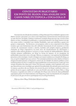 CONTEÚDO PUBLICITÁRIO
         EM POSTS DE BLOGS: UMA ANÁLISE DOS
         CASOS NIKE/FUTEPOCA e COCA-COLA i9

                                                                                                1
                                                                        Gisele Lopes Honscha




       Em mais de uma década de existência, os blogs deixaram de ser definidos apenas como
diários virtuais e passaram a ser vistos como importantes ferramentas de comunicação para
as mais diversas atividades. Embora continuem existindo blogs pessoais que servem como
diários on-line, a facilidade de publicação e o potencial interativo dos blogs fazem com que
eles sejam criados e mantidos com variadas finalidades, tanto por indivíduos, quanto por
grupos e corporações. Na literatura e em pesquisas sobre os usos corporativos dos blogs,
notamos que estas ferramentas têm sido utilizadas basicamente de três maneiras: a) como
veículos de comunicação externa e interna, mantidos pela própria empresa, geralmente
chamados de blogs corporativos; b) como alvos de monitoramento de informações e
opiniões sobre marcas, produtos e serviços; c) como veículos de mídia publicitária. Além de
veicular anúncios publicitários em blogs na forma de banners ou de programas de
publicidade contextual, como o Google Adsense, as empresas e suas agências de publicidade
passaram a criar estratégias visando estampar suas marcas também no conteúdo dos blogs, ou
seja, nos posts redigidos por seus autores. Tais estratégias podem ter como objetivo reforçar a
imagem da marca perante os blogueiros, através de um trabalho de relações públicas, como
também podem envolver a compra de espaço publicitário na forma de posts, sendo que nem
sempre tal prática fica clara para o leitor. No presente trabalho, serão analisados dois casos
que demonstram estas estratégias que agências de publicidade têm adotado para transformar
as marcas e produtos de seus clientes em assunto de posts em blogs: o primeiro refere-se à
prática dos posts pagos, explicitado no caso envolvendo uma ação da marca Nike e o blog
Futepoca; o segundo caso refere-se à utilização dos blogs como forma de obter publicidade
espontânea através do relacionamento com blogueiros, como no lançamento do energético
i9, da Coca-Cola, que envolveu a participação de nove blogs brasileiros.

         Palavras-chave: Blogs. Publicidade. Relações públicas.




1.
     Mestranda do PPGCOM da UFRGS. E-mail; giseleh@gmail.com




                                                                                           26
 