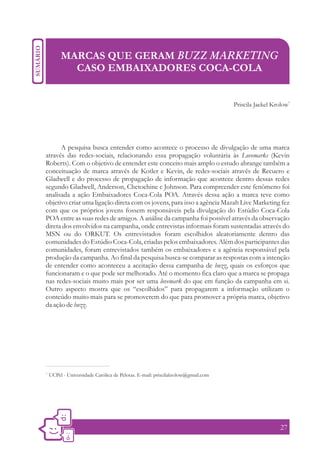 MARCAS QUE GERAM BUZZ MARKETING
            CASO EMBAIXADORES COCA-COLA

                                                                                                         1
                                                                                  Priscila Jaekel Krolow




      A pesquisa busca entender como acontece o processo de divulgação de uma marca
através das redes-sociais, relacionando essa propagação voluntária às Lovemarks (Kevin
Roberts). Com o objetivo de entender este conceito mais amplo o estudo abrange também a
conceituação de marca através de Kotler e Kevin, de redes-sociais através de Recuero e
Gladwell e do processo de propagação de informação que acontece dentro dessas redes
segundo Gladwell, Anderson, Chetochine e Johnson. Para compreender este fenômeno foi
analisada a ação Embaixadores Coca-Cola POA. Através dessa ação a marca teve como
objetivo criar uma ligação direta com os jovens, para isso a agência Mazah Live Marketing fez
com que os próprios jovens fossem responsáveis pela divulgação do Estúdio Coca-Cola
POA entre as suas redes de amigos. A análise da campanha foi possível através da observação
direta dos envolvidos na campanha, onde entrevistas informais foram sustentadas através do
MSN ou do ORKUT. Os entrevistados foram escolhidos aleatoriamente dentro das
comunidades do Estúdio Coca-Cola, criadas pelos embaixadores. Além dos participantes das
comunidades, foram entrevistados também os embaixadores e a agência responsável pela
produção da campanha. Ao final da pesquisa busca-se comparar as respostas com a intenção
de entender como aconteceu a aceitação dessa campanha de buzz, quais os esforços que
funcionaram e o que pode ser melhorado. Até o momento fica claro que a marca se propaga
nas redes-sociais muito mais por ser uma lovemark do que em função da campanha em si.
Outro aspecto mostra que os “escolhidos” para propagarem a informação utilizam o
conteúdo muito mais para se promoverem do que para promover a própria marca, objetivo
da ação de buzz.




1.
     UCPel - Universidade Católica de Pelotas. E-mail: priscilakrolow@gmail.com




                                                                                                    27
 