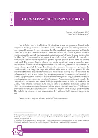 O JORNALISMO NOS TEMPOS DE BLOG


                                                                                                                1
                                                                              Carmen Lúcia Souza da Silva
                                                                                                          2
                                                                                Ana Claudia da Cruz Melo




      Este trabalho tem dois objetivos. O primeiro é traçar um panorama histórico do
surgimento dos blogs no mundo e no Brasil e como se dá a aproximação entre o Jornalismo e
este espaço. O segundo é trazer a temática dos blogs, no Brasil, a partir do que M. Castells
chama de Mass Self Communication – “uma nova forma de comunicação em massa –
porém, produzida, recebida e experienciada individualmente”. O autor defende que as redes
de Mass Self Communication oferecem à sociedade maior capacidade de controle e
intervenção, além de maior organização política àqueles que não fazem parte do sistema
tradicional. Entretanto, Castells afirma que mídia tradicional tenta acompanhar esse
movimento e, fazendo uso de seu poder comercial e midiático, passou a se envolver com o
maior número possível de blogs. Isto ficaria claro quando observamos o processo de
transformação dos blogs, ao longo dos últimos dois anos, a partir da perspectiva do
jornalismo brasileiro. Inicialmente vinculados a pessoa física, os blogs cada vez mais saem da
esfera particular para ocupar espaço dentro da estrutura das grandes empresas jornalísticas,
que tão logo perceberam o interesse do leitor nas informações via blog, souberam abrir seus
portais e páginas para incorporar jornalistas blogueiros. Atualmente, os principais veículos de
Comunicação na internet têm seções de blogs acopladas, como a Folha de São Paulo, O
Globo, Folha Online e Estadão. Este cenário torna-se ainda mais complexo quando se
observa estatísticas relativas aos blogs no país: de acordo com dados do Ibope/NetRatings,
em junho deste ano, 51% da pessoas que acessaram a internet leram blogs, o que representa
11,7 milhões de leitores. No mês anterior, eram 11,4 milhões, 49,3% de quem navegava na
web.

      Palavras-chave: Blog. Jornalismo. Mass Self Communication.




1. Mestre em Ciências da Informação e da Comunicação pela universidade francesa Lyon II e doutoranda do Programa
de Pós-Graduação em Ciências da Comunicação da Universidade do Vale do Rio dos Sinos (Unisinos). E-mail:
carmen_silva@yahoo.fr; &
2. Mestranda do Programa de Pós-Graduação em Ciências da Comunicação da Universidade do Vale do Rio dos Sinos
(Unisinos) e bolsista do Conselho Nacional de Pesquisa (CNPq). E-mail: claudiamelo22@terra.com.br.




                                                                                                           29
 
