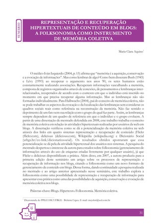 REPRESENTAÇÃO E RECUPERAÇÃO
         HIPERTEXTUAIS DE CONTEÚDO EM BLOGS:
          A FOLKSONOMIA COMO INSTRUMENTO
                 DE MEMÓRIA COLETIVA

                                                                                                    1
                                                                               Maria Clara Aquino




       O médico Iván Izquierdo (2004, p. 15) afirma que “memória é a aquisição, conservação
e a evocação de informações”. Mas como lembrar de algo? Como bem disseram Bush (1945)
e Lévy (1993) ao recuperar o argumento nos anos 90, os seres humanos estão
constantemente realizando associações. Recuperam informações vasculhando a memória,
composta de registros organizados através de conexões, de pensamentos e lembranças inter-
relacionados, recuperados de acordo com o contexto em que o indivíduo está inserido no
momento em que precisa recuperar alguma informação. Mas as lembranças não são
formadas individualmente. Para Halbwachs (2004), pai do conceito de memória coletiva, não
se pode trabalhar os aspectos da evocação e da localização das lembranças sem considerar os
quadros sociais reais como referência na reconstrução da memória. Não faz sentido o
depoimento de um fato sem sua relação com o grupo do qual faz parte. Assim, as lembranças
sempre dependem de um quadro de referência em que o indivíduo e o grupo evoluem. A
partir de uma dissertação de mestrado defendida em 2008, este trabalho trabalha o conceito
de memória coletiva em relação às atividades hipertextuais realizadas por usuários da web em
blogs. A dissertação verificou como se dá a potencialização da memória coletiva na web
através dos links em quatro sistemas representação e recuperação de conteúdo (Flickr
(flickr.com), delicious (delicious.com), Wikipédia (wikipedia.org) e Dicionário Social
(ufrgs.br/co-link/dicionariosocial). Os resultados obtidos apontaram que essa
potencialização se dá pela da atividade hipertextual dos usuários nos sistemas. A pesquisa do
mestrado despertou o interesse da autora para estudos sobre folksonomia (gerenciamento de
informações através do uso de etiquetas criadas livremente por qualquer usuário), já que
Flickr e delicious disponibilizam a prática. Além disso, em 2007, a autora produziu para a
primeira edição deste seminário um artigo sobre os processos de representação e
recuperação de informação nos blogs, citando a folksonomia como um novo formato de
gerenciamento de conteúdo em blogs. Dessa forma, dando continuidade a pesquisa realizada
no mestrado e ao artigo anterior apresentado nesse seminário, este trabalho explora a
folksonomia como uma possibilidade de representação e recuperação de informação para
apresentar essa prática como uma das possibilidades de aquisição, conservação e evocação de
memória coletiva nos blogs.

         Palavras-chave: Blogs. Hipertexto. Folksonomia. Memória coletiva.

1.
     Doutoranda do PPGCOM/UFRGS - Bolsista Capes. E-mail: mcjobst@uol.com.br



                                                                                              31
 