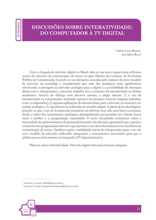 DISCUSSÕES SOBRE INTERATIVIDADE:
               DO COMPUTADOR À TV DIGITAL


                                                                            Valério Cruz Brittos1
                                                                                Ana Maria Rosa2




      Com a chegada da televisão digital no Brasil, abre-se um novo espaço para reflexões
acerca do universo da comunicação de massa no país. Dentro do contexto da Economia
Política da Comunicação, focando-se nas alterações causadas pelo impacto do novo modelo
de televisão na sociedade e considerando que uma das mudanças mais significativas
envolvendo a passagem da televisão analógica para a digital é a possibilidade de interação
direta com o telespectador, o presente trabalho traz o contexto da interatividade ao debate
acadêmico. Através do diálogo com diversos autores, o artigo discute: 1) o uso da
interatividade na comunicação, incluindo aspectos da interação homem-máquina (interface
com o computador); 2) algumas aplicações de interatividade para a televisão já existentes, no
padrão analógico; 3) experiências já realizadas no modelo digital. A partir dessa abordagem,
percebe-se que o uso de ferramentas interativas na televisão tem sido uma busca constante,
desde o início das transmissões analógicas, principalmente por permitir um vínculo maior
entre o público e a programação transmitida. O texto encaminha conclusões sobre a
necessidade de aprimoramento do potencial interativo da televisão, apontando que é preciso
construir uma programação televisiva que permita o uso dessa ferramenta com excelência na
comunicação de massa. Também expõe a inabilidade inicial do telespectador para o uso do
novo modelo de televisão, indicando adequações e treinamentos necessários para que o
público possa efetivamente ser integrado à TV digital interativa.

          Palavras-chave: Interatividade. Televisão digital. Interação homem-máquina.




1.
     Unisinos. E-mail: val.bri@terra.com.br
2.
     Unisinos. E-mail: anamariaoliveirarosa@yahoo.com.br




                                                                                             32
 