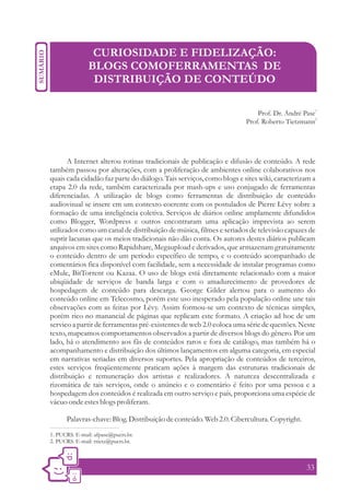 CURIOSIDADE E FIDELIZAÇÃO:
               BLOGS COMOFERRAMENTAS DE
                DISTRIBUIÇÃO DE CONTEÚDO

                                                                          Prof. Dr. André Pase1
                                                                      Prof. Roberto Tietzmann2




       A Internet alterou rotinas tradicionais de publicação e difusão de conteúdo. A rede
também passou por alterações, com a proliferação de ambientes online colaborativos nos
quais cada cidadão faz parte do diálogo. Tais serviços, como blogs e sites wiki, caracterizam a
etapa 2.0 da rede, também caracterizada por mash-ups e uso conjugado de ferramentas
diferenciadas. A utilização de blogs como ferramentas de distribuição de conteúdo
audiovisual se insere em um contexto coerente com os postulados de Pierre Lévy sobre a
formação de uma inteligência coletiva. Serviços de diários online amplamente difundidos
como Blogger, Wordpress e outros encontraram uma aplicação imprevista ao serem
utilizados como um canal de distribuição de música, filmes e seriados de televisão capazes de
suprir lacunas que os meios tradicionais não dão conta. Os autores destes diários publicam
arquivos em sites como Rapidshare, Megaupload e derivados, que armazenam gratuitamente
o conteúdo dentro de um período específico de tempo, e o conteúdo acompanhado de
comentários fica disponível com facilidade, sem a necessidade de instalar programas como
eMule, BitTorrent ou Kazaa. O uso de blogs está diretamente relacionado com a maior
ubiqüidade de serviços de banda larga e com o amadurecimento de provedores de
hospedagem de conteúdo para descarga. George Gilder alertou para o aumento do
conteúdo online em Telecosmo, porém este uso inesperado pela população online une tais
observações com as feitas por Lévy. Assim formou-se um contexto de técnicas simples,
porém rico no manancial de páginas que replicam este formato. A criação ad hoc de um
servico a partir de ferramentas pré-existentes de web 2.0 coloca uma série de questões. Neste
texto, mapeamos comportamentos observados a partir de diversos blogs do gênero. Por um
lado, há o atendimento aos fãs de conteúdos raros e fora de catálogo, mas também há o
acompanhamento e distribuição dos últimos lançamentos em alguma categoria, em especial
em narrativas seriadas em diversos suportes. Pela apropriação de conteúdos de terceiros,
estes serviços freqüentemente praticam ações à margem das estruturas tradicionais de
distribuição e remuneração dos artistas e realizadores. A natureza descentralizada e
rizomática de tais serviços, onde o anúncio e o comentário é feito por uma pessoa e a
hospedagem dos conteúdos é realizada em outro serviço e país, proporciona uma espécie de
vácuo onde estes blogs proliferam.

      Palavras-chave: Blog. Distribuição de conteúdo. Web 2.0. Cibercultura. Copyright.
1. PUCRS. E-mail: afpase@pucrs.br.
2. PUCRS. E-mail: rtietz@pucrs.br.



                                                                                           33
 
