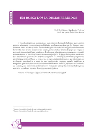 EM BUSCA DOS LUDEMAS PERDIDOS


                                                                     Prof. Dr. Cristiano Max Pereira Pinheiro1
                                                                                                             2
                                                                         Prof. Ms. Marsal Ávila Alves Branco




      O reconhecimento da existência do que estamos chamando ludemas, que ocorrem
quando o interator, entre muitas possibilidades, atualiza uma ação e que é a forma como o
interator acessa informações do sistema ludológico e transforma em game as informações
fornecidas pelo sistema narrativo. É o ludema, como unidade mínima do jogo, que resgata as
regras do sistema ludológico (atualiza os desafios que até então existem apenas em potência)
como converte as informações narrativas em experiência de jogo, distinguindo a narrativa
não-interativa do que seria uma narrativa dos games. É a presença dos ludemas que garante a
existência de um jogo. Busca-se propor que os jogos digitais são discursos que não podem ser
totalmente identificados a partir de sua configuração enquanto desafio ludológico e
tampouco apenas através de suas características narrativas. Para isso, apresenta-se o conceito
de Ludema, que transforma as informações fornecidas tanto pelos sistemas ludológico e
narrativo em ação do interator dentro do ambiente de jogo.

          Palavras-chave: Jogos Digitais. Narrativa. Comunicação Digital.




1.
     Centro Universitário Feevale. E-mail: cristianomp@feevale.br.
2.
     Centro Universitário Feevale. E-mail: marsal@feevale.br.




                                                                                                          34
 