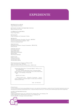 EXPEDIENTE


PRESIDENTE DA ASPEUR
Argemi Machado de Oliveira

REITOR DO CENTRO UNIVERSITÁRIO FEEVALE
Ramon Fernando da Cunha

COORDENAÇÃO EDITORIAL
Inajara Vargas Ramos

REALIZAÇÃO
Grupo de Pesquisa em Comunicação e Cultura

PROMOÇÃO
Pró-Reitoria de Pesquisa, Tecnologia e Inovação - PROPTEC
Instituto de Ciências Sociais Aplicadas - ICSA
Curso de Comunicação Social

ORGANIZAÇÃO
Pró-Reitoria de Extensão e Assuntos Comunitários - PROACOM
Editora Feevale

EDITORA FEEVALE
Celso Eduardo Stark
Maiquel Délcio Klein
Helena Bender Hennemann
Maurício Barth
Moris Mozart Musskopf

PUBLICAÇÃO
Publicação Eletrônica
(www.feevale.br/anais)
(www.feevale.br/editora)

Dados Internacionais de Catalogação na Publicação (CIP)
Centro Universitário Feevale - RS/Brasil
Bibliotecária responsável: Rosimere Teresinha Marx – CRB 10/1425


           Seminário Blogs, Redes Sociais e Comunicação Digital (2. : 2008 set. 22-23 :
              Novo Hamburgo, RS)
              Anais [do] 2º Seminário Blogs, Redes Sociais e Comunicação Digital
           [recurso eletrônico] / Comissão organizadora Cíntia Carvalho, Sandra Portela
                                                      :
           Montardo. – Novo Hamburgo : Feevale, 2008.
              34 p.

              ISBN 978 -85-7717-081-4

             1. Redes de relações sociais – Seminários. 2. Comunicação – Aspectos
          sociais. 3. Weblogs 4. Comunicação digital I. Carvalho, Cíntia II. Montardo,
          Sandra Portela. III. Título.


                                                           CDU - 316.77:004.738.5



© Editora Feevale
Os textos assinados são de inteira responsabilidade dos autores e, não expressam necessariamente a opinião da Feevale. É permitido citar parte dos textos sem
autorização prévia, desde que seja identificada a fonte. A violação dos direitos do autor (Lei n.º 9.610/98) é crime estabelecido pelo artigo 184 do Código Penal.

CENTRO UNIVERSITÁRIO FEEVALE
Editora Feevale
Campus I: Av. Dr. Maurício Cardoso, 510 – CEP: 93510-250 – Hamburgo Velho – Novo Hamburgo – RS
Campus II: RS 239, 2755 – CEP: 93352-000 – Vila Nova – Novo Hamburgo – RS
Fone: (51) 3586.8800 – Homepage: www.feevale.br/editora




                                                                                                                                                              4
 