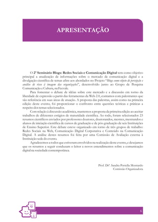 APRESENTAÇÃO




       O 2º Seminário Blogs: Redes Sociais e Comunicação Digital tem como objetivo
principal a atualização de informações sobre o mercado de comunicação digital e a
divulgação científica de temas afins aos abordados no Projeto “Blogs como objeto de percepção e
análise de risco à imagem das organizações”, desenvolvido junto ao Grupo de Pesquisa
Comunicação e Cultura, na Feevale.
       Para fomentar o debate de idéias sobre este mercado e a discussão em torno da
liberdade de expressão a partir das ferramentas da Web 2.0, contamos com palestrantes que
são referência em suas áreas de atuação. A proposta das palestras, assim como na primeira
edição deste evento, foi proporcionar o confronto entre questões teóricas e práticas a
respeito dos temas selecionados.
       Com relação à discussão acadêmica, mantemos a proposta da primeira edição ao aceitar
trabalhos de diferentes estágios de maturidade científica. Ao todo, foram selecionados 23
resumos científicos enviados por professores doutores, doutorandos, mestres, mestrandos e
alunos de iniciação científica de cursos de graduação e de pós-graduação de seis Instituições
de Ensino Superior. Este debate esteve organizado em torno de três grupos de trabalho:
Redes Sociais na Web, Comunicação Digital Corporativa e Conteúdo na Comunicação
Digital. A análise destes resumos foi feita por uma Comissão de Avaliação externa à
Instituição sede do evento.
       Agradecemos a todos que estiveram envolvidos na realização deste evento, e desejamos
que os resumos a seguir conduzam o leitor a novos entendimentos sobre a comunicação
digital na sociedade contemporânea.



                                                           Prof. Drª. Sandra Portella Montardo
                                                                       Comissão Organizadora




                                                                                            6
 
