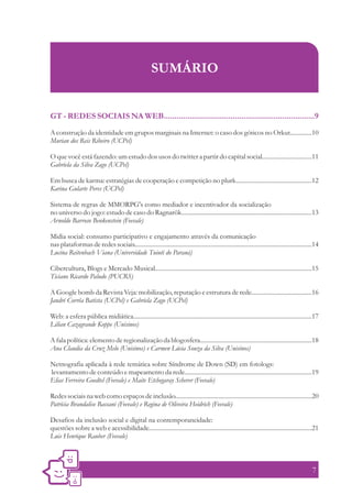SUMÁRIO


GT - REDES SOCIAIS NA WEB......................................................................9
A construção da identidade em grupos marginais na Internet: o caso dos góticos no Orkut..............10
Murian dos Reis Ribeiro (UCPel)

O que você está fazendo: um estudo dos usos do twitter a partir do capital social................................11
Gabriela da Silva Zago (UCPel)

Em busca de karma: estratégias de cooperação e competição no plurk.................................................12
Karina Gularte Peres (UCPel)

Sistema de regras de MMORPG's como mediador e incentivador da socialização
no universo do jogo: estudo de caso do Ragnarök....................................................................................13
Arnoldo Barroso Benkenstein (Feevale)

Midia social: consumo participativo e engajamento através da comunicação
nas plataformas de redes sociais..................................................................................................................14
Lucina Reitenbach Viana (Universidade Tuiuti do Paraná)

Cibercultura, Blogs e Mercado Musical.....................................................................................................15
Ticiano Ricardo Paludo (PUCRS)

A Google bomb da Revista Veja: mobilização, reputação e estrutura de rede.......................................16
Jandré Corrêa Batista (UCPel) e Gabriela Zago (UCPel)

Web: a esfera pública midiática...................................................................................................................17
Lilian Cazagrande Koppe (Unisinos)

A fala política: elemento de regionalização da blogosfera........................................................................18
Ana Claudia da Cruz Melo (Unisinos) e Carmen Lúcia Souza da Silva (Unisinos)

Netnografia aplicada à rede temática sobre Síndrome de Down (SD) em fotologs:
levantamento de conteúdo e mapeamento da rede..................................................................................19
Elias Ferreira Goedtel (Feevale) e Maite Etchegaray Scherer (Feevale)

Redes sociais na web como espaços de inclusão........................................................................................20
Patrícia Brandalise Bassani (Feevale) e Regina de Oliveira Heidrich (Feevale)

Desafios da inclusão social e digital na contemporaneidade:
questões sobre a web e acessibilidade.........................................................................................................21
Luis Henrique Rauber (Feevale)



                                                                                                                                                7
 