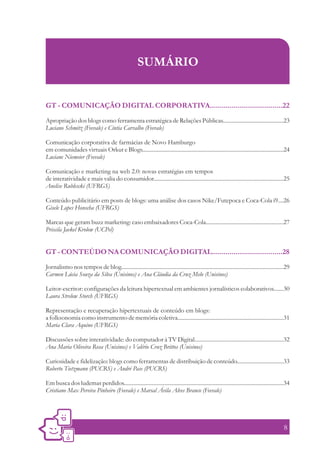 SUMÁRIO


GT - COMUNICAÇÃO DIGITAL CORPORATIVA.....................................22
Apropriação dos blogs como ferramenta estratégica de Relações Públicas...........................................23
Luciano Schmitz (Feevale) e Cíntia Carvalho (Feevale)

Comunicação corporativa de farmácias de Novo Hamburgo
em comunidades virtuais Orkut e Blogs....................................................................................................24
Luciane Niemeier (Feevale)

Comunicação e marketing na web 2.0: novas estratégias em tempos
de interatividade e mais valia do consumidor............................................................................................25
Anelise Rublescki (UFRGS)

Conteúdo publicitário em posts de blogs: uma análise dos casos Nike/Futepoca e Coca-Cola i9....26
Gisele Lopes Honscha (UFRGS)

Marcas que geram buzz marketing: caso embaixadores Coca-Cola.......................................................27
Priscila Jaekel Krolow (UCPel)


GT - CONTEÚDO NA COMUNICAÇÃO DIGITAL....................................28
Jornalismo nos tempos de blog...................................................................................................................29
Carmen Lúcia Souza da Silva (Unisinos) e Ana Cláudia da Cruz Melo (Unisinos)

Leitor-escritor: configurações da leitura hipertextual em ambientes jornalísticos colaborativos.......30
Laura Strelow Storch (UFRGS)

Representação e recuperação hipertextuais de conteúdo em blogs:
a folksonomia como instrumento de memória coletiva...........................................................................31
Maria Clara Aquino (UFRGS)

Discussões sobre interatividade: do computador à TV Digital...............................................................32
Ana Maria Oliveira Rosa (Unisinos) e Valério Cruz Brittos (Unisinos)

Curiosidade e fidelização: blogs como ferramentas de distribuição de conteúdo.................................33
Roberto Tietzmann (PUCRS) e André Pase (PUCRS)

Em busca dos ludemas perdidos.................................................................................................................34
Cristiano Max Pereira Pinheiro (Feevale) e Marsal Ávila Alves Branco (Feevale)




                                                                                                                                              8
 