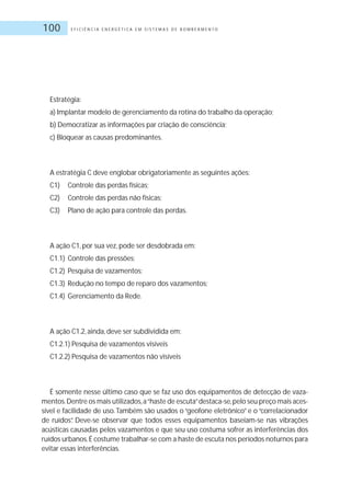 E F I C I Ê N C I A E N E R G É T I C A E M S I S T E M A S D E B O M B E A M E N T O100
Estratégia:
a) Implantar modelo de gerenciamento da rotina do trabalho da operação;
b) Democratizar as informações par criação de consciência;
c) Bloquear as causas predominantes.
A estratégia C deve englobar obrigatoriamente as seguintes ações:
C1) Controle das perdas físicas;
C2) Controle das perdas não físicas;
C3) Plano de ação para controle das perdas.
A ação C1, por sua vez, pode ser desdobrada em:
C1.1) Controle das pressões;
C1.2) Pesquisa de vazamentos;
C1.3) Redução no tempo de reparo dos vazamentos;
C1.4) Gerenciamento da Rede.
A ação C1.2, ainda, deve ser subdividida em:
C1.2.1) Pesquisa de vazamentos visíveis
C1.2.2) Pesquisa de vazamentos não visíveis
É somente nesse último caso que se faz uso dos equipamentos de detecção de vaza-
mentos.Dentre os mais utilizados,a“haste de escuta”destaca-se,pelo seu preço mais aces-
sível e facilidade de uso. Também são usados o “geofone eletrônico” e o “correlacionador
de ruídos”. Deve-se observar que todos esses equipamentos baseiam-se nas vibrações
acústicas causadas pelos vazamentos e que seu uso costuma sofrer as interferências dos
ruídos urbanos.É costume trabalhar-se com a haste de escuta nos períodos noturnos para
evitar essas interferências.
 