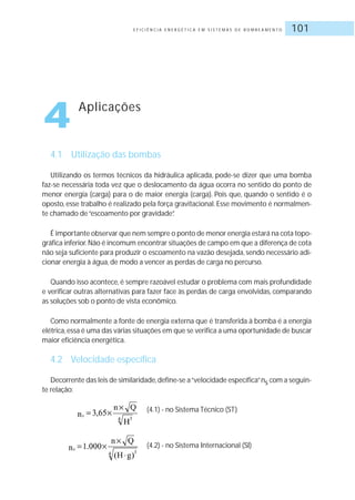 E F I C I Ê N C I A E N E R G É T I C A E M S I S T E M A S D E B O M B E A M E N T O 101
4.1 Utilização das bombas
Utilizando os termos técnicos da hidráulica aplicada, pode-se dizer que uma bomba
faz-se necessária toda vez que o deslocamento da água ocorra no sentido do ponto de
menor energia (carga) para o de maior energia (carga). Pois que, quando o sentido é o
oposto, esse trabalho é realizado pela força gravitacional. Esse movimento é normalmen-
te chamado de“escoamento por gravidade”.
É importante observar que nem sempre o ponto de menor energia estará na cota topo-
gráfica inferior.Não é incomum encontrar situações de campo em que a diferença de cota
não seja suficiente para produzir o escoamento na vazão desejada, sendo necessário adi-
cionar energia à água, de modo a vencer as perdas de carga no percurso.
Quando isso acontece, é sempre razoável estudar o problema com mais profundidade
e verificar outras alternativas para fazer face às perdas de carga envolvidas, comparando
as soluções sob o ponto de vista econômico.
Como normalmente a fonte de energia externa que é transferida à bomba é a energia
elétrica,essa é uma das várias situações em que se verifica a uma oportunidade de buscar
maior eficiência energética.
4.2 Velocidade específica
Decorrente das leis de similaridade,define-se a“velocidade específica”ns com a seguin-
te relação:
(4.1) - no Sistema Técnico (ST)
(4.2) - no Sistema Internacional (SI)
4 Aplicações
 