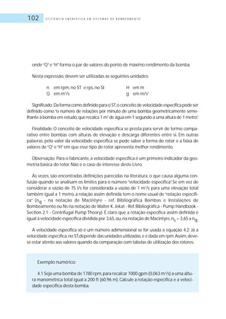 E F I C I Ê N C I A E N E R G É T I C A E M S I S T E M A S D E B O M B E A M E N T O102
onde“Q”e“H”forma o par de valores do ponto de máximo rendimento da bomba.
Nesta expressão, devem ser utilizadas as seguintes unidades:
n em rpm, no ST e rps, no SI H em m
Q em m3
/s g em m/s2
Significado: Da forma como definido para o ST,o conceito de velocidade específica pode ser
definido como “o número de rotações por minuto de uma bomba geometricamente seme-
lhante à bomba em estudo,que recalca 1 m3
de água em 1 segundo a uma altura de 1 metro”.
Finalidade: O conceito de velocidade específica se presta para servir de termo compa-
rativo entre bombas com alturas de elevação e descarga diferentes entre si. Em outras
palavras, pelo valor da velocidade específica se pode saber a forma do rotor e a faixa de
valores de“Q”e“H”em que esse tipo de rotor apresenta melhor rendimento.
Observação: Para o fabricante,a velocidade específica é um primeiro indicador da geo-
metria básica do rotor.Não é o caso de interesse deste Livro.
Às vezes, são encontradas definições parecidas na literatura, o que causa alguma con-
fusão quando se analisam os limites para o número “velocidade específica”. Se em vez de
considerar a vazão de 75 l/s for considerada a vazão de 1 m3
/s para uma elevação total
também igual a 1 metro, a relação assim definida tem o nome usual de“rotação específi-
ca” (nq - na notação de Macintyre - ref. Bibliográfica Bombas e Instalações de
Bombeamento ou Ns na notação de Walter K.Jekat - Ref.Bibliográfica - Pump Handbook -
Section 2.1 - Centrifugal Pump Theory). É claro que a rotação específica assim definida é
igual à velocidade específica dividida por 3,65,ou,na notação de Macintyre,ns = 3,65 x nq.
A velocidade específica só é um número adimensional se for usada a equação 4.2. Já a
velocidade específica,no ST,depende das unidades utilizadas,e é dada em rpm.Assim,deve-
se estar atento aos valores quando da comparação com tabelas de utilização dos rotores.
Exemplo numérico:
4.1 Seja uma bomba de 1780 rpm,para recalcar 1000 gpm (0,063 m3
/s) a uma altu-
ra manométrica total igual a 200 ft (60,96 m). Calcule a rotação específica e a veloci-
dade específica desta bomba.
 