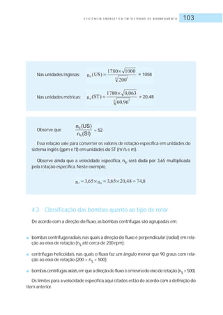 E F I C I Ê N C I A E N E R G É T I C A E M S I S T E M A S D E B O M B E A M E N T O 103
Nas unidades inglesas:
Nas unidades métricas:
Observe que
Essa relação vale para converter os valores de rotação específica em unidades do
sistema inglês (gpm e ft) em unidades do ST (m3
/s e m).
Observe ainda que a velocidade específica, ns, será dada por 3,65 multiplicada
pela rotação específica.Neste exemplo,
4.3 Classificação das bombas quanto ao tipo de rotor
De acordo com a direção do fluxo, as bombas centrífugas são agrupadas em:
■ bombas centrífuga radiais,nas quais a direção do fluxo é perpendicular (radial) em rela-
ção ao eixo de rotação (ns até cerca de 200 rpm);
■ centrífugas helicoidais, nas quais o fluxo faz um ângulo menor que 90 graus com rela-
ção ao eixo de rotação (200 < ns < 500);
■ bombascentrífugasaxiais,emqueadireçãodofluxoéamesmadoeixoderotação(ns>500).
Os limites para a velocidade específica aqui citados estão de acordo com a definição do
item anterior.
 