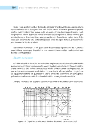 E F I C I Ê N C I A E N E R G É T I C A E M S I S T E M A S D E B O M B E A M E N T O104
Como regra geral, as bombas destinadas a recalcar grandes vazões a pequenas alturas
têm velocidades específicas grandes e seus rotores são de fluxo axial, geometria que lhes
confere maior rendimento e menor custo. No outro extremo, bombas destinadas a recal-
car pequenas vazões a grandes alturas têm velocidades específicas baixas, sendo a geo-
metria otimizada dos seus rotores aquelas que lhes conferem fluxos radiais puros. Entre
esses dois extremos há uma certa sobreposição entre dos tipos de fluxo, principalmente
nas situações limite de cada faixa.
No exemplo numérico 4.1, em que o valor da velocidade específica foi de 74,8 rpm, a
geometria de rotor capaz de conferir a esse escoamento um melhor rendimento é o da
bomba centrífuga radial.
Ábacos de seleção
Os fabricantes facilitam muito o trabalho dos engenheiros na escolha da melhor bomba
para um certo ponto de funcionamento,apresentando seus produtos por faixas de vazão e
altura,sendo esta uma primeira indicação do melhor produto.Com o catálogo técnico,em
que se descrevem as curvas características, pode-se fazer a seleção mais fina, chegando-se
ao equipamento ótimo, em que todos os fatores envolvidos são levados em conta, princi-
palmente o rendimento hidráulico,visando à eficiência energética da elevatória.
A Figura 4.1 mostra um diagrama de seleção de bombas de um fabricante tradicional.
Figura 4.1: Diagrama de seleção de bombas de um fabricante tradicional
 