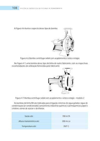 E F I C I Ê N C I A E N E R G É T I C A E M S I S T E M A S D E B O M B E A M E N T O108
A Figura 4.6 ilustra o aspecto desse tipo de bomba:
Figura 4.6: Bomba centrífuga radial com acoplamento e único estágio
Na Figura 4.7, uma bomba desse tipo da linha de outro fabricante, com as respectivas
recomendações de utilização fornecidas pelo fabricante:
Figura 4.7: Bomba centrífuga radial com acoplamento e único estágio - modelo 2
As bombas da linha INI são indicadas para irrigação,sistemas de água gelada e água de
condensação (ar condicionado),saneamento,indústrias químicas e petroquímicas,papel e
celulose, usinas de açúcar e destilarias.
Vazão até: 700 m3
/h
Altura manométrica até: 200 m.c.a
Temperatura até: 350º C
 