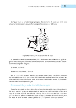 E F I C I Ê N C I A E N E R G É T I C A E M S I S T E M A S D E B O M B E A M E N T O 109
Na Figura 4.8, vê-se uma bomba própria para abastecimento de água, cujo limite para
altura manométrica de recalque informada pelo fabricante é de 120 m.c.a.
Figura 4.8: Bomba para abastecimento de água
As bombas da linha ITAP são indicadas para saneamento, abastecimento de água, irri-
gação, usinas de açúcar, destilarias, circulação de óleo térmico, indústrias têxteis e bom-
beamento de líquidos em geral.
Vazão até: 3500 m3
/h
Altura manométrica até: 120 m.c.a
São os casos mais comuns. Bombas com alturas superiores a esse limite, caso não
tenham dispositivos construtivos especiais, tendem a apresentar problemas de vedação,
recirculação e conseqüentemente, baixo rendimento. Para maiores alturas, são recomen-
dadas bombas de múltiplos estágios.
Bomba centrífuga radial de múltiplos estágios
Quando é necessário recalcar contra alturas manométricas totais maiores,da ordem de
100 m.c.a. ou mais, recorre-se normalmente às bombas de múltiplos estágios. São como
bombas em série (assunto abordado no Capítulo 5), cuja vantagem principal é propiciar
grandes pressões,porém separadas em faixas (estágios),evitando problemas de desgaste
das peças de vedação (anéis, buchas, gaxetas, etc...).A Figura 4.9 ilustra seu aspecto:
 