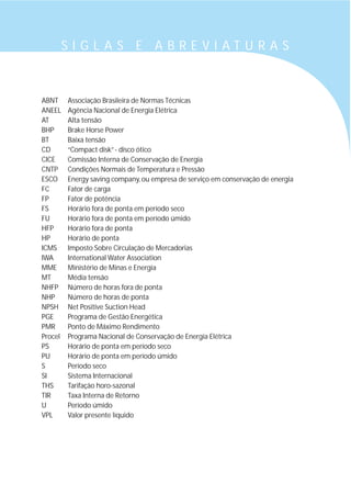 S I G L A S E A B R E V I A T U R A S
ABNT Associação Brasileira de Normas Técnicas
ANEEL Agência Nacional de Energia Elétrica
AT Alta tensão
BHP Brake Horse Power
BT Baixa tensão
CD “Compact disk”- disco ótico
CICE Comissão Interna de Conservação de Energia
CNTP Condições Normais de Temperatura e Pressão
ESCO Energy saving company, ou empresa de serviço em conservação de energia
FC Fator de carga
FP Fator de potência
FS Horário fora de ponta em período seco
FU Horário fora de ponta em período úmido
HFP Horário fora de ponta
HP Horário de ponta
ICMS Imposto Sobre Circulação de Mercadorias
IWA International Water Association
MME Ministério de Minas e Energia
MT Média tensão
NHFP Número de horas fora de ponta
NHP Número de horas de ponta
NPSH Net Positive Suction Head
PGE Programa de Gestão Energética
PMR Ponto de Máximo Rendimento
Procel Programa Nacional de Conservação de Energia Elétrica
PS Horário de ponta em período seco
PU Horário de ponta em período úmido
S Período seco
SI Sistema Internacional
THS Tarifação horo-sazonal
TIR Taxa Interna de Retorno
U Período úmido
VPL Valor presente líquido
 