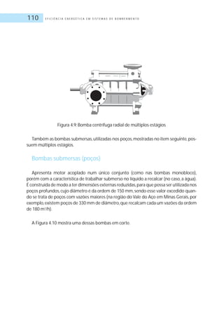 E F I C I Ê N C I A E N E R G É T I C A E M S I S T E M A S D E B O M B E A M E N T O110
Figura 4.9: Bomba centrífuga radial de múltiplos estágios
Também as bombas submersas,utilizadas nos poços,mostradas no item seguinte,pos-
suem múltiplos estágios.
Bombas submersas (poços)
Apresenta motor acoplado num único conjunto (como nas bombas monobloco),
porém com a característica de trabalhar submerso no líquido a recalcar (no caso, a água).
É construída de modo a ter dimensões externas reduzidas,para que possa ser utilizada nos
poços profundos,cujo diâmetro é da ordem de 150 mm,sendo esse valor excedido quan-
do se trata de poços com vazões maiores (na região do Vale do Aço em Minas Gerais, por
exemplo,existem poços de 330 mm de diâmetro,que recalcam cada um vazões da ordem
de 180 m3
/h).
A Figura 4.10 mostra uma dessas bombas em corte.
 