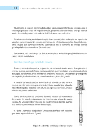 E F I C I Ê N C I A E N E R G É T I C A E M S I S T E M A S D E B O M B E A M E N T O114
Atualmente,já existem no mercado bombas submersas com fontes de energia eólica e
solar, cuja aplicação se dá em regiões remotas, pequenos vilarejos onde a energia elétrica
ainda não está disponível pela rede de distribuição da concessionária.
Tem tido essa limitação ainda em função de o custo inicial da instalação ser superior às
soluções convencionais. No entanto, em termos de eficiência energética. Constitui exce-
lente solução pois contribui de forma significativa para a economia de energia elétrica
gerada pela fonte convencional (hidrelétricas).
Certamente, terá seu campo de aplicação ampliado à medida que ganhe escala com
custos iniciais mais baixos.
Bomba centrífuga radial de coluna
É uma bomba de eixo vertical, cujo motor, no entanto, trabalha a seco. Sua aplicação é
enorme quando as condições de captação são tais que impediriam uma adequada altura
de sucção,por exemplo,áreas inundáveis,onde seria necessária uma obra de grande porte
para a proteção da elevatória, ou uma altura de sucção muito grande.
A solução para esses casos é a utilização de bombas de eixo vertical,
em que o motor está protegido acima da cota de inundação e a bomba
não está obrigada a trabalhar com alturas de aspiração elevadas,em que
o NPSH disponível seria baixo.
Como foi visto, além do problema de custo elevado de manutenção
decorrente do mau funcionamento de bombas com altura de sucção
elevada, há uma considerável perda de rendimento da bomba quando
esta funciona próximo aos limites de cavitação.
A Figura 4.13 mostra o aspecto de uma dessas bombas,com três está-
gios (note a parte baixa da Figura):
Figura 4.13: Bomba centrífuga radial de coluna
 