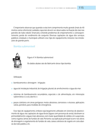 E F I C I Ê N C I A E N E R G É T I C A E M S I S T E M A S D E B O M B E A M E N T O 115
É importante observar que quando o eixo tem comprimento muito grande (mais de 40
metros como referência) cuidados especiais devem ser observados na fixação do eixo nas
paredes do tubo edutor (mancais), evitando problemas de empenamento e, conseqüen-
temente, perda de rendimento do conjunto. Diversas captações de água dos serviços
públicos estaduais e municipais utilizam esse tipo de equipamento, inclusive nas instala-
ções de grande porte.
Bomba submersível
Figura 4.14: Bomba submersível
Os dados abaixo são do fabricante desse tipo bomba.
Utilização:
■ bombeamento e drenagem - irrigação;
■ água de instalação industrial, de irrigação, pluvial, de arrefecimento e água do mar;
■ sistemas de bombeamento secundários, especiais e de alimentação, em mineração
subterrânea e a céu aberto; e
■ poços coletores em áreas perigosas; meios abrasivos, corrosivos e viscosos, aplicações
várias, portáteis, para medidas de emergência.
Esse tipo de equipamento, embora seja largamente utilizado em sistemas de abasteci-
mento de água, nas captações de água bruta (águas com presença de areia), destinam-se
primordialmente a águas mais abrasivas,com maior quantidade de sólidos em suspensão,
como esgotos,lamas de fundos de vala.Portanto,sua aplicação principal ocorre nas obras
de drenagem e esgotamento de fundos de vala, caixas coletoras de esgoto em cota abai-
xo da rede pública, etc.
 