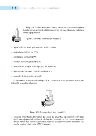 E F I C I Ê N C I A E N E R G É T I C A E M S I S T E M A S D E B O M B E A M E N T O116
A Figura 4.15 mostra outro modelo do mesmo fabricante desse tipo de
bomba,com o campo de utilização sugerido por esse fabricante tradicional
desse equipamento:
Figura 4.15: Bomba submersível - modelo 2
■ águas residuais municipais, domésticas e industriais;
■ recirculação de lodo em ETE’s;
■ remoção de lamas em ETA’s;
■ controle de Inundações Urbanas;
■ recirculação de águas de refrigeração em industrias;
■ líquidos corrosivos ou com sólidos abrasivos; e
■ captação de água bruta e Irrigação.
Outro modelo está mostrado na Figura 4.16,com as características mais indicadas para
utilização segundo o fabricante:
Figura 4.16: Bomba submersível - modelo 3
■ aplicação em Estações Elevatórias de Esgoto ou Efluentes, especialmente em locais
onde não seja possível a utilização de bomba horizontal do tipo re-autoescorvante,
devido ao fato de o espaço superior não poder ser ocupado ou quando a altura de suc-
ção for elevada, isto é, baixo NPSH disponível.
 