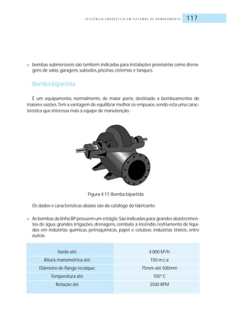 E F I C I Ê N C I A E N E R G É T I C A E M S I S T E M A S D E B O M B E A M E N T O 117
■ bombas submersíveis são também indicadas para instalações provisórias como drena-
gens de valas, garagens, subsolos, piscinas, cisternas e tanques.
Bomba bipartida
É um equipamento, normalmente, de maior porte, destinado a bombeamentos de
maiores vazões.Tem a vantagem de equilibrar melhor os empuxos,sendo esta uma carac-
terística que interessa mais à equipe de manutenção.
Figura 4.17: Bomba bipartida
Os dados e características abaixo são do catálogo do fabricante:
■ As bombas da linha BP possuem um estágio.São indicadas para:grandes abastecimen-
tos de água, grandes irrigações, drenagens, combate à incêndio, resfriamento de líqui-
dos em indústrias químicas, petroquímicas, papel e celulose, indústrias têxteis, entre
outras.
Vazão até: 4.000 M3
/h
Altura manométrica até: 150 m.c.a
Diâmetro de flange recalque: 75mm até 500mm
Temperatura até: 105º C
Rotação até 3500 RPM
 