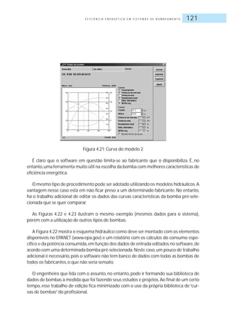 E F I C I Ê N C I A E N E R G É T I C A E M S I S T E M A S D E B O M B E A M E N T O 121
Figura 4.21: Curva do modelo 2
É claro que o software em questão limita-se ao fabricante que o disponibiliza. É, no
entanto,uma ferramenta muito útil na escolha da bomba com melhores características de
eficiência energética.
O mesmo tipo de procedimento pode ser adotado utilizando os modelos hidráulicos.A
vantagem nesse caso está em não ficar preso a um determinado fabricante. No entanto,
há o trabalho adicional de editar os dados das curvas características da bomba pré-sele-
cionada que se quer comparar.
As Figuras 4.22 e 4.23 ilustram o mesmo exemplo (mesmos dados para o sistema),
porém com a utilização de outros tipos de bombas.
A Figura 4.22 mostra o esquema hidráulico como deve ser montado com os elementos
disponíveis no EPANET (www.epa.gov) e um relatório com os cálculos do consumo espe-
cífico e da potência consumida,em função dos dados de entrada editados no software,de
acordo com uma determinada bomba pré-selecionada.Neste caso,um pouco de trabalho
adicional é necessário,pois o software não tem banco de dados com todas as bombas de
todos os fabricantes, o que não seria sensato.
O engenheiro que lida com o assunto, no entanto, pode ir formando sua biblioteca de
dados de bombas à medida que foi fazendo seus estudos e projetos.Ao final de um certo
tempo, esse trabalho de edição fica minimizado com o uso da própria biblioteca de “cur-
vas de bombas”do profissional.
 