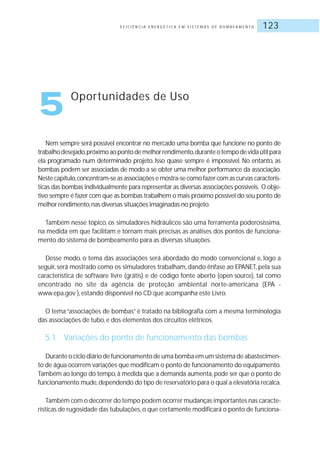 E F I C I Ê N C I A E N E R G É T I C A E M S I S T E M A S D E B O M B E A M E N T O 123
Nem sempre será possível encontrar no mercado uma bomba que funcione no ponto de
trabalhodesejado,próximoaopontodemelhorrendimento,duranteotempodevidaútilpara
ela programado num determinado projeto. Isso quase sempre é impossível. No entanto, as
bombas podem ser associadas de modo a se obter uma melhor performance da associação.
Neste capítulo,concentram-se as associações e mostra-se como fazer com as curvas caracterís-
ticas das bombas individualmente para representar as diversas associações possíveis. O obje-
tivo sempre é fazer com que as bombas trabalhem o mais próximo possível do seu ponto de
melhor rendimento,nas diversas situações imaginadas no projeto.
Também nesse tópico, os simuladores hidráulicos são uma ferramenta poderosíssima,
na medida em que facilitam e tornam mais precisas as análises dos pontos de funciona-
mento do sistema de bombeamento para as diversas situações.
Desse modo, o tema das associações será abordado do modo convencional e, logo a
seguir, será mostrado como os simuladores trabalham, dando ênfase ao EPANET, pela sua
característica de software livre (grátis) e de código fonte aberto (open source), tal como
encontrado no site da agência de proteção ambiental norte-americana (EPA -
www.epa.gov ), estando disponível no CD que acompanha este Livro.
O tema “associações de bombas” é tratado na bibliografia com a mesma terminologia
das associações de tubo, e dos elementos dos circuitos elétricos.
5.1 Variações do ponto de funcionamento das bombas
Durante o ciclo diário de funcionamento de uma bomba em um sistema de abastecimen-
to de água ocorrem variações que modificam o ponto de funcionamento do equipamento.
Também ao longo do tempo,à medida que a demanda aumenta,pode ser que o ponto de
funcionamento mude,dependendo do tipo de reservatório para o qual a elevatória recalca.
Também com o decorrer do tempo podem ocorrer mudanças importantes nas caracte-
rísticas de rugosidade das tubulações,o que certamente modificará o ponto de funciona-
5 Oportunidades de Uso
 