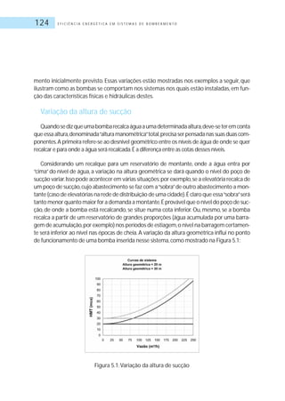 E F I C I Ê N C I A E N E R G É T I C A E M S I S T E M A S D E B O M B E A M E N T O124
mento inicialmente previsto. Essas variações estão mostradas nos exemplos a seguir, que
ilustram como as bombas se comportam nos sistemas nos quais estão instaladas,em fun-
ção das características físicas e hidráulicas destes.
Variação da altura de sucção
Quandosedizqueumabombarecalcaáguaaumadeterminadaaltura,deve-seteremconta
queessaaltura,denominada“alturamanométrica”total,precisaserpensadanassuasduascom-
ponentes.A primeira refere-se ao desnível geométrico entre os níveis de água de onde se quer
recalcar e para onde a água será recalcada.É a diferença entre as cotas desses níveis.
Considerando um recalque para um reservatório de montante, onde a água entra por
“cima”do nível de água, a variação na altura geométrica se dará quando o nível do poço de
sucção variar.Isso pode acontecer em várias situações:por exemplo,se a elevatória recalca de
um poço de sucção,cujo abastecimento se faz com a“sobra”de outro abastecimento a mon-
tante (caso de elevatórias na rede de distribuição de uma cidade).É claro que essa“sobra”será
tanto menor quanto maior for a demanda a montante.É provável que o nível do poço de suc-
ção, de onde a bomba está recalcando, se situe numa cota inferior. Ou, mesmo, se a bomba
recalca a partir de um reservatório de grandes proporções (água acumulada por uma barra-
gem de acumulação,por exemplo) nos períodos de estiagem,o nível na barragem certamen-
te será inferior ao nível nas épocas de cheia.A variação da altura geométrica influi no ponto
de funcionamento de uma bomba inserida nesse sistema,como mostrado na Figura 5.1:
Figura 5.1:Variação da altura de sucção
 