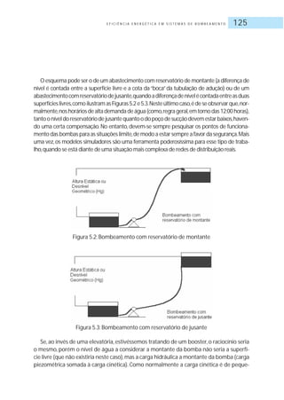 E F I C I Ê N C I A E N E R G É T I C A E M S I S T E M A S D E B O M B E A M E N T O 125
O esquema pode ser o de um abastecimento com reservatório de montante (a diferença de
nível é contada entre a superfície livre e a cota da“boca”da tubulação de adução) ou de um
abastecimentocomreservatóriodejusante,quandoadiferençadenívelécontadaentreasduas
superfícieslivres,comoilustramasFiguras5.2e5.3.Nesteúltimocaso,édeseobservarque,nor-
malmente,noshoráriosdealtademandadeágua(como,regrageral,emtornodas12:00horas),
tantooníveldoreservatóriodejusantequantoodopoçodesucçãodevemestarbaixos,haven-
do uma certa compensação. No entanto, devem-se sempre pesquisar os pontos de funciona-
mento das bombas para as situações limite,de modo a estar sempre a favor da segurança.Mais
uma vez,os modelos simuladores são uma ferramenta poderosíssima para esse tipo de traba-
lho,quando se está diante de uma situação mais complexa de redes de distribuição reais.
Figura 5.2: Bombeamento com reservatório de montante
Figura 5.3: Bombeamento com reservatório de jusante
Se, ao invés de uma elevatória, estivéssemos tratando de um booster, o raciocínio seria
o mesmo, porém o nível de água a considerar a montante da bomba não seria a superfí-
cie livre (que não existiria neste caso),mas a carga hidráulica a montante da bomba (carga
piezométrica somada à carga cinética). Como normalmente a carga cinética é de peque-
 