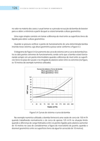 E F I C I Ê N C I A E N E R G É T I C A E M S I S T E M A S D E B O M B E A M E N T O126
no valor na maioria dos casos,é usual tomar-se a pressão na sucção da bomba do booster
para se obter a referência a partir da qual se estará tomando a altura geométrica.
Uma regra simples consiste em tomar a diferença de nível entre as superfícies livres do
líquido para obter a altura geométrica.
Quando se procura verificar o ponto de funcionamento de uma determinada bomba
inserida nesse sistema, cuja altura geométrica possa variar conforme a Figura 5.3.
O diagrama da Figura 5.4 (cruzamento da curva do sistema com a curva da bomba) ilus-
tra os dois pontos extremos de funcionamento, sendo certo que a bomba estará funcio-
nando sempre em um ponto intermediário quando a diferença de nível entre as superfí-
cies livres no poço de sucção e na chegada da adutora variar entre os extremos (na figura,
os 10 metros do exemplo numérico utilizado).
Figura 5.4: Curvas de sistema x curva da bomba
No exemplo numérico utilizado, a bomba fornecerá uma vazão de cerca de 150 m3
/h
quando trabalhando normalmente e de cerca de apenas 125 m3
/h na situação limite
quando a diferença de carga hidráulica entre os pontos ligados pela adutora aumentar
de 10 metros no caso de considerarmos a figura do reservatório de jusante, quando o
desnível geométrico entre as superfícies livres da água for acrescido de 10 metros).
 