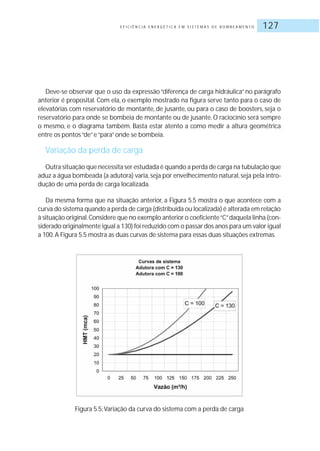 E F I C I Ê N C I A E N E R G É T I C A E M S I S T E M A S D E B O M B E A M E N T O 127
Deve-se observar que o uso da expressão “diferença de carga hidráulica” no parágrafo
anterior é proposital. Com ela, o exemplo mostrado na figura serve tanto para o caso de
elevatórias com reservatório de montante, de jusante, ou para o caso de boosters, seja o
reservatório para onde se bombeia de montante ou de jusante. O raciocínio será sempre
o mesmo, e o diagrama também. Basta estar atento a como medir a altura geométrica
entre os pontos“de”e“para”onde se bombeia.
Variação da perda de carga
Outra situação que necessita ser estudada é quando a perda de carga na tubulação que
aduz a água bombeada (a adutora) varia,seja por envelhecimento natural,seja pela intro-
dução de uma perda de carga localizada.
Da mesma forma que na situação anterior, a Figura 5.5 mostra o que acontece com a
curva do sistema quando a perda de carga (distribuída ou localizada) é alterada em relação
à situação original.Considere que no exemplo anterior o coeficiente“C”daquela linha (con-
siderado originalmente igual a 130) foi reduzido com o passar dos anos para um valor igual
a 100.A Figura 5.5 mostra as duas curvas de sistema para essas duas situações extremas.
Figura 5.5:Variação da curva do sistema com a perda de carga
 