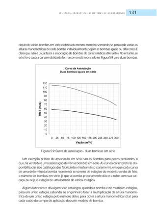E F I C I Ê N C I A E N E R G É T I C A E M S I S T E M A S D E B O M B E A M E N T O 131
ciação de várias bombas em série é obtida da mesma maneira,somando-se,para cada vazão,as
alturas manométricas de cada bomba individualmente,sejam as bombas iguais ou diferentes.É
claro que não é usual fazer a associação de bombas de características diferentes.No entanto,se
este for o caso,a curva é obtida da forma como está mostrado na Figura 5.9 para duas bombas.
Figura 5.9: Curva da associação - duas bombas em série
Um exemplo prático de associação em série são as bombas para poços profundos, o
que,na verdade é uma associação de várias bombas em série.As curvas características dis-
ponibilizadas nos catálogos dos fabricantes mostram isso claramente, em que cada curva
de uma determinada bomba representa o número de estágios do modelo,sendo,de fato,
o número de bombas em série, já que a bomba propriamente dita é o rotor com sua car-
caça, ou seja, o estágio de uma bomba de vários estágios.
Alguns fabricantes divulgam seus catálogos, quando a bomba é de múltiplos estágios,
para um único estágio, cabendo ao engenheiro fazer a multiplicação da altura manomé-
trica de um único estágio pelo número deles, para obter a altura manométrica total, para
cada vazão do campo de aplicação daquele modelo de bomba.
 