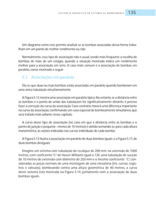 E F I C I Ê N C I A E N E R G É T I C A E M S I S T E M A S D E B O M B E A M E N T O 135
Um diagrama como este permite analisar se as bombas associadas dessa forma traba-
lham em um ponto de melhor rendimento ou não.
Normalmente,esse tipo de associação não é usual,sendo mais freqüente a escolha de
bombas de mais de um estágio, quando a situação mostrada indica um rendimento
melhor para a associação em série. O caso mais comum é a associação de bombas em
paralelo, como mostrado a seguir.
5.3 Associações em paralelo
Diz-se que duas ou mais bombas estão associadas em paralelo quando bombeiam em
uma única tubulação simultaneamente.
A Figura 5.13 mostra uma associação em paralelo típica.No entanto,se a distância entre
as bombas e o ponto de união das tubulações for significativamente distante, é preciso
fazer a correção da curva da associação. Caso contrário, haverá uma diferença importante
na curva da associação,confirmando um caso especial de bombeamento simultâneo,que
será tratado mais adiante nesse capítulo.
A curva desse tipo de associação (no caso em que a distância entre as bombas e o
ponto de junção é pequena - menos de 10 metros) é obtida somando-se,para cada altura
manométrica, as vazões indicadas nas curvas individuais de cada bomba.
A Figura 5.13 ilustra a associação em paralelo de duas bombas iguais;e a Figura 5.17,de
duas bombas desiguais:
Imagine um sistema com tubulação de recalque de 200 mm, na extensão de 1000
metros, com coeficiente “C” de Hazen-Williams igual a 130, uma tubulação de sucção
de 10 metros de extensão com diâmetro de 250 mm e o mesmo coeficiente “C”, con-
sideradas as peças normais de uma montagem de uma elevatória (tês, curvas, regis-
tros e válvulas), bombeando contra uma altura geométrica de 40 metros, a curva
deste sistema está mostrada na Figura 5.14, juntamente com a associação de duas
bombas iguais.
 