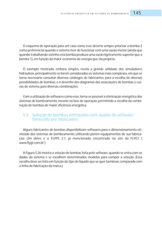 E F I C I Ê N C I A E N E R G É T I C A E M S I S T E M A S D E B O M B E A M E N T O 145
O esquema de operação para um caso como esse deveria sempre priorizar a bomba 2
como preferencial quando o sistema tiver de funcionar com uma vazão menor (ainda que
quando trabalhando sozinha esta bomba produza uma vazão ligeiramente superior que a
bomba 1), em função da maior economia de energia que ela propicia.
O exemplo mostrado, embora simples, revela a grande utilidade dos simuladores
hidráulicos,principalmente se forem considerados os sistemas mais complexos,em que se
torna necessário consultar diversos catálogos de fabricantes, para a escolha de diversas
possibilidades de bombas, e o desenho dos diagramas das associações de bombas e cur-
vas de sistema, para diversas combinações.
Com a utilização de softwares como esse,torna-se possível a otimização energética dos
sistemas de bombeamento, mesmo na fase de operação, permitindo a escolha da combi-
nação de bombas de maior eficiência energética.
5.4 Seleção de bombas otimizadas com auxílio de software
fornecido por fabricantes
Alguns fabricantes de bombas disponibilizam softwares para o dimensionamento oti-
mizado dos sistemas de bombeamento, utilizando porém equipamentos de sua fabrica-
ção. Um deles é o FLYPS 2.1, já mencionado, encontrado no site da FLYGT (
www.flygt.com.br )
A Figura 5.26 mostra a seleção de bombas feita pelo software, quando se entra com os
dados do sistema e se escolhem determinados modelos para compor a seleção. (Essa
escolha deve ser feita em função do tipo de líquido que se quer bombear,comparada com
a linha de fabricação da marca.)
 