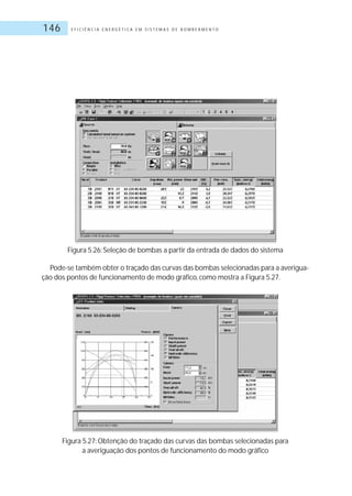 E F I C I Ê N C I A E N E R G É T I C A E M S I S T E M A S D E B O M B E A M E N T O146
Figura 5.26: Seleção de bombas a partir da entrada de dados do sistema
Pode-se também obter o traçado das curvas das bombas selecionadas para a averigua-
ção dos pontos de funcionamento de modo gráfico, como mostra a Figura 5.27.
Figura 5.27: Obtenção do traçado das curvas das bombas selecionadas para
a averiguação dos pontos de funcionamento do modo gráfico
 